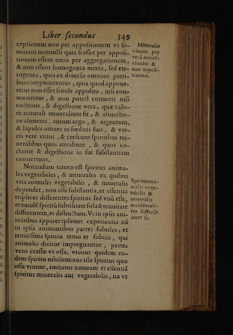 ceptionem non per appolitionem vt fo- minant nonnulli quia fi eflet per appofi- tionem eílent entia per aggregationem , &amp; non eflent homogenea mixta , fed ete- rogenea, quiaex diuerfis omnino parti- buscomponerentur , quia quod apponc- retur non eílet fimile appofito , nifi con- uerteretur, &amp; non poteft connerti nifi coctione , &amp; digeflione vera, quz calo- re naturali mineralium fit &amp; altuactio- nealimenti , aurum crgo , &amp; argentum, &amp; lapides omnes in focdiris fuis, &amp; vte- ris vere viunt , &amp; crefcunt fpiriubus mi- neralibus quos attrahunt. , &amp; quos co- &amp;ione &amp; digeflione in fui fubítantiam conuertunt, Notandum tamen eft fpiritus anima- les vegetabiles , &amp; minerales ex quibus vitaanimalis vegetabilis , &amp; mineralis dependet , non elle fubítantia,et eflentia eteunde fpiritü fübtilitate fola&amp;tenuitate differentem,et diftin tum. Vcin ipfis ani- imátibus apparet ipfamet experientia nà in ipfis animantibus partes fübtiles , et tenui(fima fpiritu tenui et. fübtili, qui animalis dicitur Impregnantur , partes vero crafle vt offa, viuunt: quidem co- offa viuunt , imitatur naturam et (lentia [piritus mincralis aut. vegetabilis , ita vr Mfüeralia viuunt per vera accref- clonim &amp; non appofi- tionem. Spiritusani- malis vece- tabilis &amp; m:neralis accidentali- ter differ(it Inter fe,