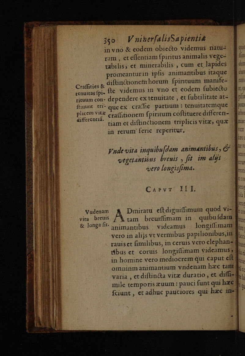 3o VaminerfalisSayreniie in vno &amp; eodem obiecto videmus. natus ram , eteffentiam fpiritus animalis vege- uabilis, et minerabilis , cum et lapides promeanturin ipfis animantibus itaque Craffities &amp; diftincionetn horum fpirituum manife- cenuitas fpi- 1t€ videmus in vno et eodem fubiecto rituum con- dependere ex tenuitate , €t fubtilitate at- ftiuunt trí* queex cra/fe partium : tenuitatemque FASCE craffitionem fpiritum coftituere differen- eret! gam et diftintionem triplicis vitz, qua in rerumr ferie. reperrtur, | [rg Vade vita inquibu[dam animantibus , c? q^ vegetantibus. breuis y fit. im alji | P vero longisfima. Hu Ca»evr. III. Vudenam Dmiratu. eftdiguiffimum quod vi- | vita breuis .tam breuiffimam in . quibufdam | &amp; longa fit animantibus videamus — longiffimam| vero in alijs vt vermibus papilionibus,im fi rauiset fimilibus, in ceruis vero elephan? buset coruis longiffimam videamus; | in homine vero mediocrem qui caput eft omninm animantium vndenam hzc tam ge vatia , et diftin&amp;a vitz duratio , et diffi-| mile temporis zuum : pauci funt qui hzc [| fciunt , et adhuc pauciores qui hac 3ne|