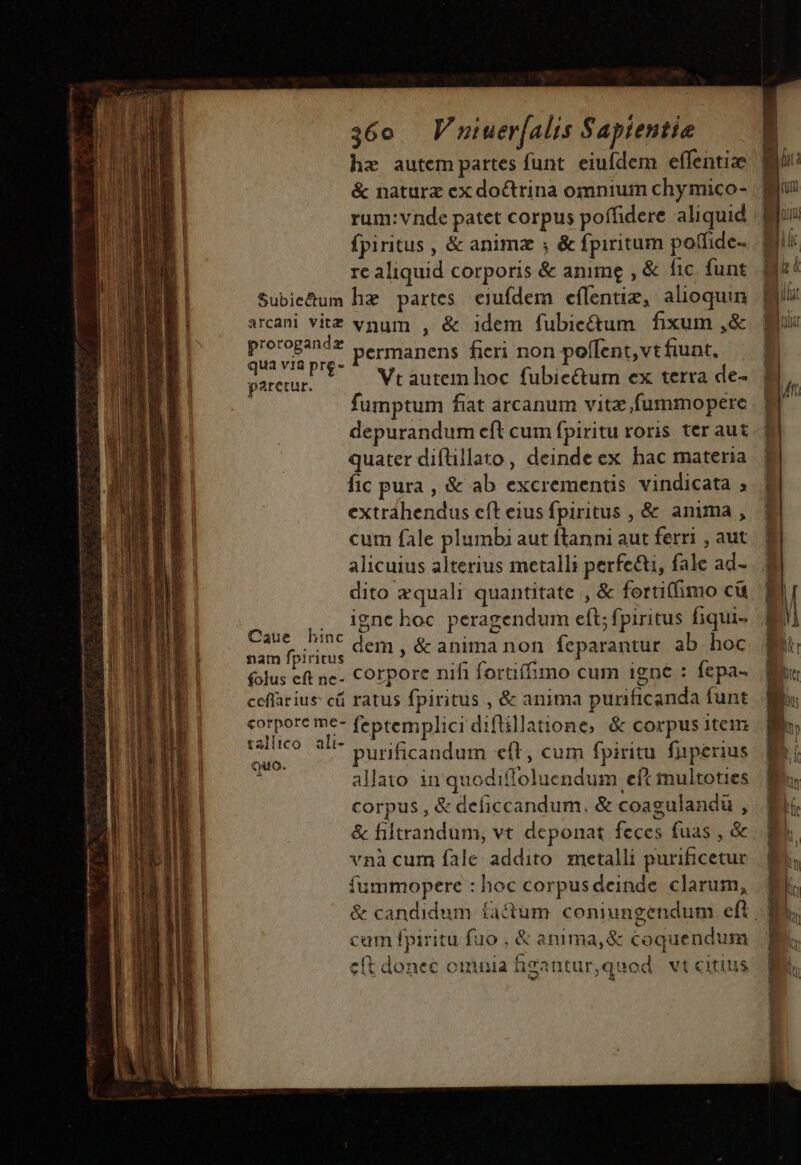 hz autem partes funt. eiufdem effentize &amp; naturx ex doctrina omnium chymico- rum: vnde patet corpus poffidere aliquid fpiritus , &amp; animz ; &amp; fpiritum poffide- re aliquid corporis &amp; anime , &amp; fic. funt Subie&amp;um hz partes. eiufdem effentiz, alioquin arcani vitz vgum , &amp; idem fubiectum fixum ,&amp; LEA permanens fieri non poffent,vtfunt. ur. VU — WVrautemhoc fubic&amp;um ex terra de- fumptum fiat arcanum vitz fummopere depurandum eft cum fpiritu roris ter aut quater diflillato, deinde ex hac materia fic pura , &amp; ab excrementis vindicata ; extrahendus eft eius fpiritus , &amp; anuma , cum fale plumbi aut flanni aut ferri , aut alicuius alterius metalli perfe&amp;i, fale ad- dito zquali quantitate , &amp; fortiffimo cü Edo igne hoc peragendum eft; fpiritus fiqui- Bun otio dem, &amp; anima non feparantur ab hoc (olus eft ne- Corpore nifi foriífimo cum igne : fepa- ceflarius cá ratus fpiritus , &amp; anima purificanda funt qu ied ir feptemplici diflillatione, &amp; corpus item Quo s purificandum eft, cum fpiritu faperius N allato in quodifloluendum eft multoties corpus , &amp; deficcandum, &amp; coagulandü , &amp; filtrandum, vt deponat feces fuas , &amp; vnà cum fale addito metalli purificetur fummopere : hoc corpus deinde. clarum, &amp; candidum factum coniungendum eft cam fpiritu fuo , &amp; anima, &amp; coquendum c(t donec omuia figantur,quod. vt citius