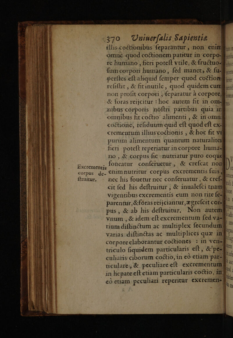 Excrementis illis. coctionibus feparantur , non. eni omne quod co&amp;tionem patitur in corpo. rc humano , fieri poteft vtile, &amp; fructuo- i. fum corpori humano, fed manet; &amp; fu-B. perítes eft aliquid femper quod co&amp;tiom reíiflit , &amp; fitinutile, quod quidem cur non profit corpori , feparatur ? à corpore. &amp; foras reijcitur : :hoc autem fit in om- omnibus fit coctio' alimenti , &amp; in omnj co&amp;tione, refiduum quid eft quod eft exJ crementum illiuscoctionis , &amp; hoc fit vil purum alimentum quantum naturalitei fieri. poteft reperiatur in corpore huma no , &amp; corpus fic nutriatur puro eoque fatur conferuetur , &amp; crefcat nom| firiutur. nec his fouetur nec conferuatur , &amp; cre] Qentk í ueni m vigentibus excrementis cum non rite fe-] culiaris ciborum co&amp;io, in eo etiam par-| dculare &amp;. peculiare eft. excrementutm in licpate eft etiam particularis coctio, i1] có etiam ppeenan reperitur excremente|