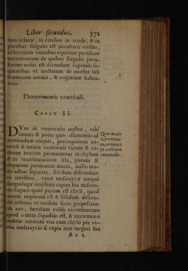 P. | tum inliene , in cerebro in corde, &amp; in Pm | partibus fingulis eft peculiaris co&amp;io j » | m his etiam omnibus reperitur peculiare M excrementum de quibus ingulis pecu- M Wiariter nobis eft dicendum capitulis fe- ug quentibus vt tractatum de morbis fub 4 fequentem notum ,: &amp; cognitum habea. 7l mus. ! d 1] li Deexcrementis ventriculi. OE  ug ! do Ca4pyT II mad UE .. AS 2A, 1 Vm ih ventriculo noftro , cibi ; omnes &amp; potüs quos affumimus ad l |mutriendum corpus, percoquantur na- E |turali &amp; innata. ventriculi virtute &amp; co- |&amp; in tranfmutatione illa , purum &amp; |iÁmpurum permarient mixta, nullo mo- fido adhuc feparata, fed dum defcendunt Bin inteftina ,. venz mefaraycz tanquá n languifugz inteflinis Capita fua muiícen- [1s fugunt quod purum eft chyli , quod autem impururn cft &amp; folidum deícen- Tl dit inferius vt tandem. foras propellatur Mab auo, fotidum valde excrementum Iquod a utem liquidius eft, &amp; excrementi jredolet naturam vna cum chylo per ve- [as mefaraycas (1 copia non turgeat fua Aa3 » Ii Quo modo feparentur excrementá in coctionc peram ar aiti Li o B a d E c ni M di o a c mto EE i ti a GR v e SA, eed t is dial i c i Sm ——À—Ó—————SHRUÁBÉD