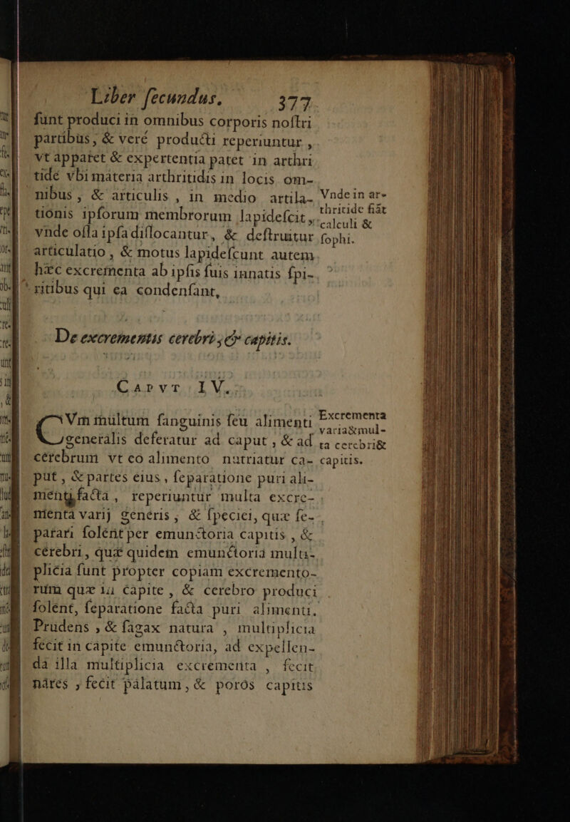 funt produci in omnibus corporis noftri partibus, &amp; veré producti reperiuntur , vt apparet &amp; expertentia patet in arthri tidé vbi materia arthritidis in locis. óm- nibus, &amp; articulis , in medio artila- tionis ipforum membrorum lapidefcit , vnde ofla ipfadiflocantur, &amp; deftruitur articulatio , &amp; motus lapidefícunt autem hc excrementa ab ipfis fuis innatis Ípi- | ritibus qui ea condenfant, | De excrementis cerebri je? capitis. Caprvr.:lV. Ms inultum fanguinis feu alimenti generális deferatur ad. caput , &amp; ad cerebrum vteoalimento nautriatur ca- put , &amp; partes eius , feparatione puri ali- meng facta , reperiuntur multa excre- Vnde in ar» thricide fiàt calculi &amp; fophi. Excrementa varia&amp;mul- ta cercbri&amp; capitis. parari folétit per emun&amp;toria capitis , &amp; cérebri, qui quidem emunctoria mula- plicia funt propter copiam excremento- rim quz ii Capite, &amp; cerebro produci Prudens , &amp; figax natura , multiplicia fecit in capite emunéctoria, ad expellen- da ila multiplicia excrementa , fecit nàres ,fecit pàlatum, &amp; poros capits CSS WIPE T n—— Á———ÀEBEBD n 1 D EI — € —— ——