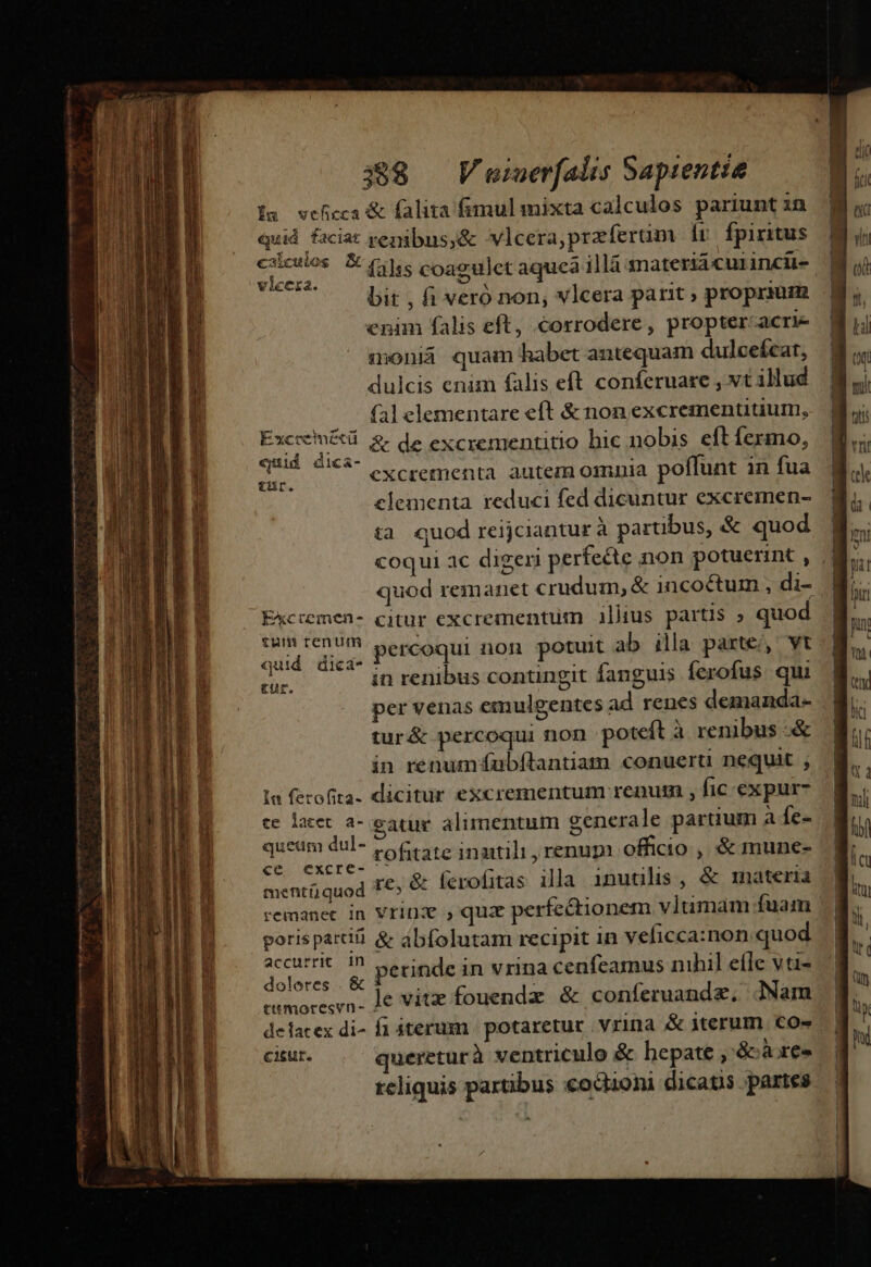 MÀ M n M MÀ E Íu wceficca &amp; (alita fimulmixta calculos pariunt 3n quid faciat penibus;&amp; vlcera,przferüm fr fpiritus vicera. X | à bit , fi veró non, vlcera parit ; propraum cnim falis eft, corrodere, proptercacri- moniá quam habet antequam dulcefcat, dulcis enim falis eft conferuaze , vt illud |, fal elementare eft &amp; non excrementitium, PPS &amp; de excrementitio hic nobis eftfermo, d 0^ eXcrementa autem omnia poffunt in fua elementa reduci fed dicuntur excremen- tà quod reijciantur à partibus, &amp; quod ———MÁ quod remanet crudum, &amp; incoctum , di- Ekcremen- citur excrementuüm illius partis ; quod (dd aen percoqui non potuit ab illa parte, vt Pu *' in renibus contingit fanguis ferofus qui per venas emulgentes ad renes demanda- tur&amp; percoqui non poteft à renibus -&amp; in renumfubítantiam conuerti nequit ; la fecofita. dicitur excrementum renum , fic expur- ce lacet a- eau alimentum generale partium a fe- queum dul- v o6eate inaitili, renupi officio , &amp; mune- cc, excrc- x Gt ill à i &amp; : mentüjquod 1€: &amp; ferofitas illa. inutilis , inaterià porispartii &amp; abfolutam recipit in veficca:non quod accurrit. in ins tL hil efl »- perinde in vrina cenfeamus nihil elle vt- doleres .&amp; E : E eemoresvn. 1€ vitz fouenda &amp; conferuandz, JNam delacex di- fi iterum | potaretur vrina &amp; iterum. Co» cisur. queretur à ventriculo &amp; hepate ,'&amp;àxes teliquis partibus coGioni dicatis partes