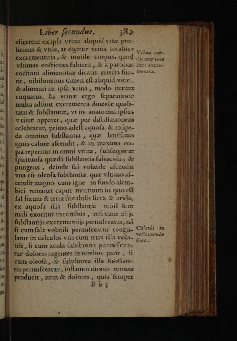 | elicetent exipfa vrina aliquid vit pro- ficiens &amp; vtile, at dicitur vrina. totaliter excrementitia , &amp; 1nutile. corpus, quod yBÓO «r- $c TIS $49 rit, nihilominus tamen eft aliquid vitx , &amp; alimenti in: 1pfa. vrina , modo itcrum coquatur, In vnnz ergo feparatzone multa adíunt excrementa diuerfe quali- tatis &amp; fubftantiz, vt in. anatomua ipfius celebratur, primo adeft aquofa. &amp; infipa- da omnino fubílanta , qux leuiffimo ignis.calore afcendit , &amp;- 1n imaxima co- pia reperitur 11 OmiH Vrina , fub(equitur Ípirituofa quzdà fubftantia fubacida ,. &amp; pungens , deinde fal volatile afcemdae vna cit oleofa fubftantia, qua vltiuo af- cendit magno: cum igne , in fundo ales bici remanet caput mortuum in quo eft fal fixum &amp; terra fricabilis ficca. &amp; arx, ex aquofa ila fubftanti» nihil fere mali exoritur inremibus , nifi cunx alijs fubftantijs excrementijs permíceatur, nà fi cum fale volatili permifceatur coagu- latur in calculos vna cum terra illa vota- tili , (1 cum acida (abitantit perinif cea- tur dolores ingentes i renibus parit , f cum oleofa ,.&amp; fulplurvea illa fübítan- tia permiíceatur , intlangnmitiones reruma producit , item &amp; dolores , quia femper Bb Cshenl m vetrcavnde fion. pn— ————— Áo n aida. ^ eae, itm d adi ARE D i adiós irr E b caes C a eA GU B de RAT A6 C MIU tM Re aciuniea. laii oon ia s GN —M——nGrábà