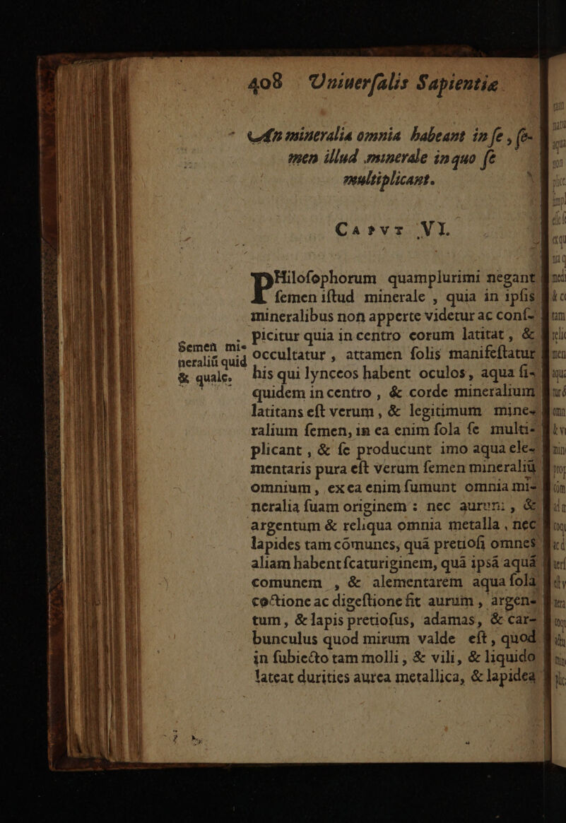 ^ eun mintralia omnia. babeant in fe , (e- | emen illud minerale in quo ft | enultiplicant. ^ Ca»vr VI. Hilofophorum quamplurimi negant Boc femen iftud minerale , quia in 1pfis Bic mineralibus non apperte videtur ac coní-' | picitur quia incentro corum latitat, &amp; occultatur , attamen folis manifeftatur his qui lynceos habent. oculos, aqua fis quidem in centro , &amp; corde mineralium latitans eft verum , &amp; legitimum. mines ralium femen, in ea enim fola fe multa- | plicant , &amp; fc producunt imo aqua ele- mentaris pura eft verum femen minerali n, omnium, excaenimíumunt omnia mis. neralia fuam originem : nec aurvn: , &amp; argentum &amp; reliqua omnia metalla , nec B lapides tam comunes, quá pretiofi omnes aliam habentfcaturiginem, quà ipsà aqua | comunem , &amp; alementarem aqua fola f. coctioncac digeftionefit aurum , argen tum, &amp;lapis pretiofus, adamas, &amp; cars | bunculus quod mirum valde eft, quod in fubie&amp;to tam molli, &amp; vili, &amp; liquido | lateat durities aurea metallica, &amp; lapidea | Semen mie neraliii quid &amp; quale. ————