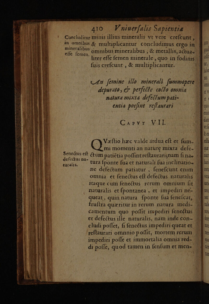 efle femen. vn femine illo minerali fummapere depurato, C perfecfe. cocío omnia nature mixta defecfum pati- entia posfipt. veflaurari CaAprvr VII. Vaxílio hzc valde ardua eft et fum. .mi momenti an nature mixta defe- ipi ie &amp;um patiétia poffint reflaurarisnam fina» «| mrals, —— urafponte fuaet naturali fua inclinatio» 7 ne defectum patiatur , fenefcunt enim. omnia. et fenectus eft defectus naturalis | Itaque cum fenectus rerum omnium fit naturalis et fpontanea , et impediri ne- | qucat, quin natura fponte fua feneícat,. fruftra quxritur in rerum natura A EE camentum quo poffit impediri feneétus ct defectus 1lle. naturalis, nam inde con- cludi poflet, fi fenc&amp;us impediri queat et reftraurari omnnio poffit, mortem rerum impediri pofle et immortalia omnia red- di poffe, quod tamen in fenfum et men.