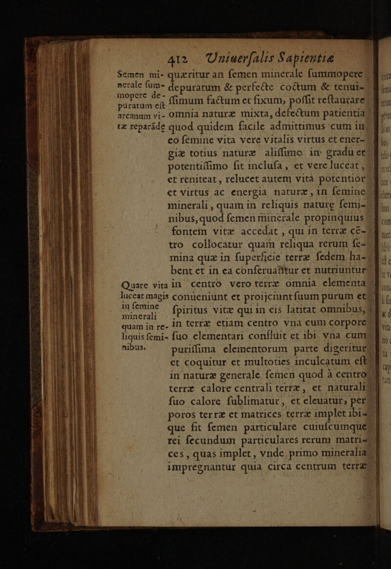 Semen mi- quzritur an femen minerale fummopere ncrale fum- depuratum &amp; perfecte coctum &amp; tenuir- | mopcete de- (cum fa&amp;um et fixum, poffit reftaurare puratum eft ) ; LP jua arcanum vi- omnia naturz mixta, defectum patientia d tz reparáde quod quidem facile admittimus cum in. co femine vita vere vitalis virtus et ener- giz totius naturz aliffime im graduer potentiffimo fit inclufa , et vere luceat , «| et reniteat, relucct autem vita potentior ct virtus ac energia naturz , 11 femine minerali , quam in reliquis nature femi- nibus, quod femen minerale propinquius fontem vitz accedat , qui in terr ce- tro collocatur quam reliqua rerum fe- mina quz in fuperficie terrz. fedem ha- bent ct in ea conferuatitur et nutriuntur Quare vira in centro vero terrz omnia elementa c luceat magis conueniunt et proijciunt fuum purum etc in feraine fpiritus vitz qui in eis latitat omnibus, S], , mineral: . . ? | quam in re. 1 terra etiam centro vna cum corporeo liquis femi- fuo elementari confhiit et ibi. vna cum nibus, purifüma elementorum parte digeritur | et coquitur et multoties inculcatum efto in naturz generale. femen quod à centro. terrz calore centrali terre , et naturali d. fuo calore fublimatur, et eleuatur, perd poros terrz et matrices terrz implet ibi- que fit femen particulare cuiufcumque rei fecundum particulares rerum matriz ces , quas implet, vnde. primo mineralia ^d impregnantur quia circa centrum terras | ere eg ro Mtem TH emen ——— Ó——— — LURS. nb ^ z TU z- z—- - LEER | | | | mere. K—X