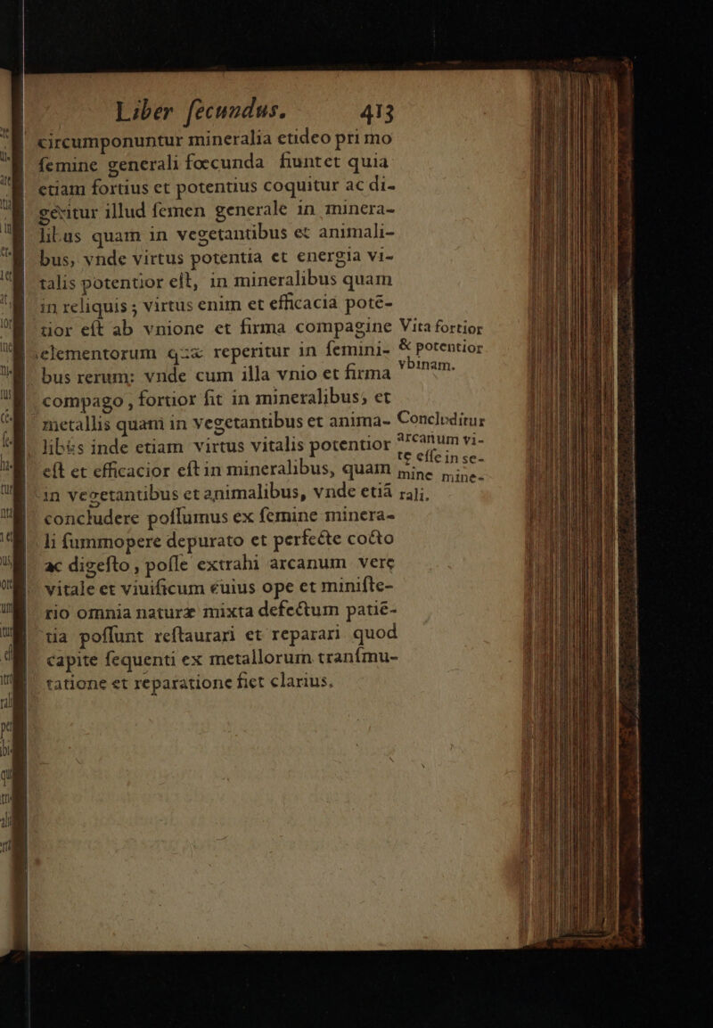 femine generali foecunda fintet quia etiam fortius et potentius coquitur ac di- gexitur illud femen generale 1n minera- libus quam in vegetantibus et animali- bus, vnde virtus potentia et energia vi- talis potentior elt, in mineralibus quam in reliquis ; virtus enim et efficacia poté- vbinam. compago , fortior fit in mineralibus; et lib&amp;s inde etiam virtus vitalis potentior *7 canum vi- te efle in se- eft et efficacior eftin mineralibus, quam gine 7. . 1 * concludere poflumus ex femine minera- li füummopere depurato et perífcéte cocto ac digefto , pofle extrahi arcanum vere vitale et viuificum €uius ope et minifle- rio omnia naturz mixta defectum patié- Capite fequenti ex metallorum tranímu- anii. d edi Seo i i, e e E V caduusezk LaL ind UR tn ai a o D a e e Qa Dia ROM UNSINEUATSADRCEENEIECE RU TUN ULL Q————————————— —€—,—