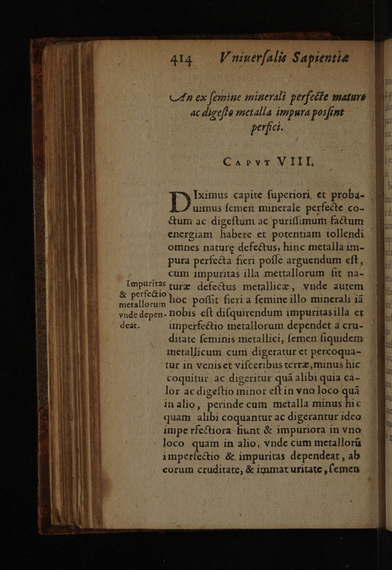 cm K— 414. Vuiuerfalis Sapientie Un ex femine migerali perfecte nature 3 ji ac digefto metalla impura posfint 1 perfici. / Capvt VIII, Tyr capite fuperiori, et proba- A uimus fermen minerale perfecte co- &amp;um ac digeftum ac puriffimum fatum energiam babere et potentiam tollendi omnes nature defectus, hinc metalla im- pura perfecta fieri pofle arguendum cft, .. cum impuritas illa mettallorum fit. na- [mputità$ turz defectus metallcz, vnde autem &amp; períedio oc bofüt feria femineillo minerali i c Tos poffit fieri a femine illo minerali ià vnde depen- Dobis cft difquirendum impuritasilla et deat. imperfe&amp;io metallorum dependet a cru- ditate feminis metallici, femen fiquidem inetallicum cum digeratur et percoqua- tur in veniset vifceribus terrz, minus hic coquitur ac digeritur quá alibi quia ca- lor ac digeftio minor eftin vao loco quà inalio, perinde cum metalla minus hic quam alibi coquantur ac digerantur ideo impe rfectiora-fiunt &amp; impuriora in vno loco quam in alio, vnde cum metallorü imperfectio &amp;, impuritas dependeat , ab eorum cruditate, &amp; igmmat uritate , femen