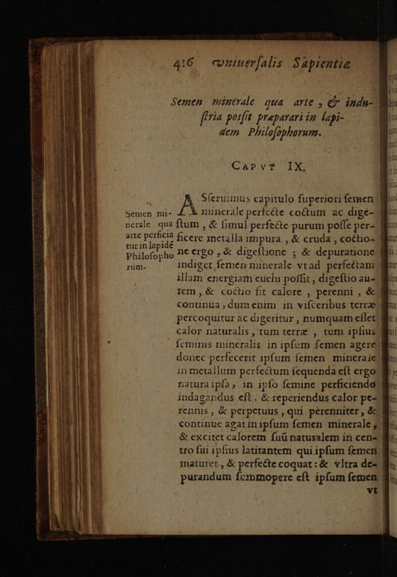 466 cmuerjals Sapientie CapPvT IX; Sferuimus capitulo fuperiori femen. Semen mi- &amp;. X minerale perfcéte coétum ac dige-./ nerde qua ftum , &amp; fimul perfe&amp;e purum poffe per-. | aite perhiclà ficere rmeta]]a impura , &amp; cruda , coétios Wi: tur inlapidé i BS ^ H. Philofopho I€ €rgo ,&amp; digeftione ; &amp; depuratione :| A indiget femen minerale vtad perfeétam || it illam energiam euchi poffit , digeftio au- Wi iem ,&amp; coctio fit calore , perenni , &amp; li continuüa,dumenim in vifceribus terrae | percoquitur àc digeritur , numquam eflet.'| calor naturalis , tum terrz , tum ipfius fcmimis mineralis in ipfum femen agere | donec perfecerit ipfum femen mineraie Wo in metallum perfectum iequenda eft ergo. naturaipfa, in ipfo femine perficienda. B. indagandus eft, &amp; reperiendus calor pe- Wi rennis, &amp; perpetuus, qui perenniter, óc 8 continue agatinipfum femen minerale , Bi &amp; excitet calorem fuü natuxalem in cen- Bi tro fui ipfius latitantem qui ipfum femen Bu. maturet., &amp; perfecte coquat: &amp; vltra de« | purandum fimmopere eft ipfum femen 8i vt 1 D 4