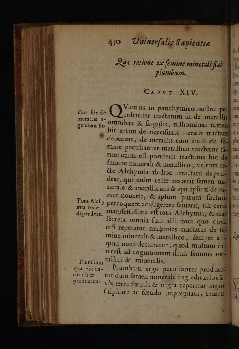 b AAA Tátione. ex [eraine mineyali fab. | CaPvrTr XIV. a | Vamuis in pauchymico noftro pe- Cut hic de metallis a- | | * E Il ' G d | genduni fi;, OI ibus &amp; fingulis, nilhominus tamem IC. etiam de .neceffitate iterumi tractare] D : x y. | debemus j. de metallis cum inibi de Íe« mine peculiariter metallico tractetur tá3 itiq &amp;c plu enit &amp;e. Alchymia. ab- hoc « tractatu depen] nerale &amp; metallicum &amp; qui ipfum depuz] rare nouerit, &amp; ipfum purum factum] Tota Alchy percoquere ac digerere fciuerit, illi certe decoder manifeftiffima eít tota Alchymia, &amp; cius ccreta. omaia: funt illi nota quo circa fue: mat Venu mine minerali; &amp; merallico, femper ali) quid noui declaratur , quod. multum 1in2 llic; Plumbum UAllici  minerals, — p E 2um ergo peculiariter produciz curiliter — tur dum femen minerale ingrediturlo cü; producatur yb; terra foeuda &amp; nigta reperitur nigro fulphure ac foendo umpregaata, femel qua via na- Plum