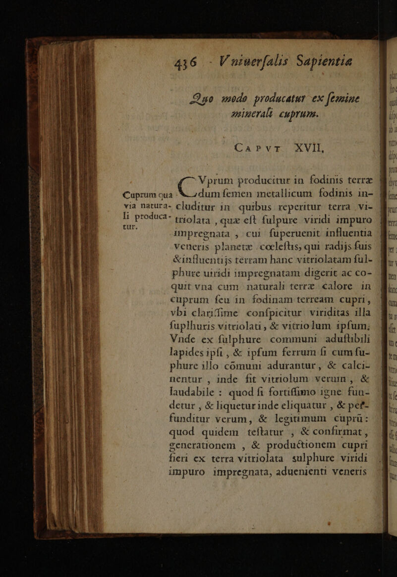 JQuo suede producatur ex feomine aeinerali cuprum. QATVTIAVID dum femen inetallicum. fodinis in- | li produca- tut. triolata , qux eft fulpure viridi impuro impregnata ,*u fuperuenit influentia veneris planetz | coeleflis, qui. radijs fuis &amp;influentijs terram hanc vitriolaram ful- phure uiridi impregnatam digerit ac co- quit vna cum naturah terrx calore in cuprum feu 1n fodinam terream cupri, vbi clarifime confpicitur. viriditas illa fuplhuris vitriolati , &amp; vitrioum ipfum; Vnde ex fulphure communi. aduflibili lapides ipfi , &amp; ipfum ferrum f1 cum fu- phure illo cómunm : adurantur, &amp; calci- nentur , inde fit vitriolum. verum , &amp; laudabile : quod f1 fortiffumo igne fun- detur , &amp; liquetur inde eliquatur , &amp; pef- funditur verum, &amp; legitimum cuprü: quod quidem teftatur , &amp; confirmat, generationem , &amp; productionem cupri fieri cx terra vitriolata sulphure viridi impuro impregnata, aduenienti veneris