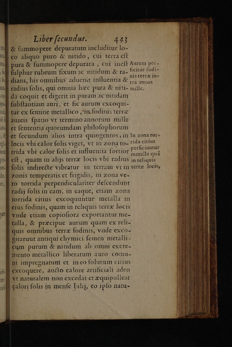 |&amp; füummopere depuratum includitur lo- | co aliquo puro &amp; nitido, cui terra eft ura &amp; fummopere depurici', cul incft Aurum pe:- Hfulphu: rubeum fixum ac nitidum &amp; ra- ficitur fodi- nis cerra in- | dians, his omnibus aduenit influentia &amp; 4,4 45,5, | radius folis, qui omnia hzc pura &amp; niu- mille. li da coquit et digerit in puram ac nitidam fubftantiam auri, et fic aurum oet Via | tur ex femine metallico ,'in. fodinis terra aureis fpatio vt termino annorum mille et fententia quorumdam philofophor um | et fecundum alios intra quingentos in In zona tor- | locis vbi calor folis vigct, vt in zona to- rida citius | rrida vbi calor folis et inlluentia fortior dione | eft , quam in alijs terra locis vbi radius iq i uh |folis indirecte vibratur 1n terram vtin terrx. locis, | zonis temperatis ct frigidis, in zona ve- | IO torrida perpendiculariter deícendunt | radij folis in eam; in eaque, euam zona | torrida citius excoquuntur metalla 1n |! eius fodinis, quam in reliquis terrz locis | vnde ctiam copioftora exportantur mie- | talla, &amp; praecipue aurum quam ex reli- | quis omnibus terrz fodinis, viide exco- | Sitaruut antiqui chymici femen metalli- mun purum &amp; nitidum ab omni excre- sento me:allico liberatum auro comu- | L impregnatuni et ineo folutum citius L 7] i) excoquere, aucto calore artificiali adeo | ! vt naturalem non excedat et xquipolie: tt will calori folis in menfe Iulij, eo 1pfo natu- te S iie i a ia MENTRE meti en codd