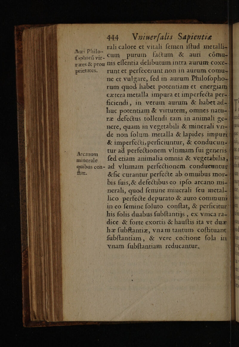 Mei rali calore et vitali femen iftud metalliz| (whorgvig. Cut purum fatum &amp; aum comu-| zures &amp; prou fiis eflentia delibutum intra aurum coxe-| prietates. runt et perfecerunt non in aurum comu-| ne et vulgare, fed in aurum Philofopho-| rum quod habet potentiam et energiam | cztera metalla impura et imperfecta j pere. | ficiendi, in. verum aurum &amp; habet adsl huc potentiam &amp; virtutem, omnes natu- 5 re defectus tollendi tain in animali ge- nere, quam 1n vegetabili &amp; minerali vn- de non folum. inécalla &amp; lapides impurz v &amp; imperfe&amp;i perficiuntur, &amp; conducun- B. Amanum — Cur ad perfecuüonem vluümam fui generis W*: minerde — fcd etian animalia omnia &amp; vegetabilia] gd quibuscon- ad. vltimam perfectionem conduewntul || Bar. &amp;fic curantur perfe&amp;e ab omnibus mor- gi bis fuis, &amp; defectibus eo ipfo: arcano mi- gv nerali, quod femine minerali feu. metal- a lico perfecte depurato &amp; auro communi l^ ineo femine foluto conflat, &amp; perficitur: | his folis duabus fubftantijs , ex vnica ra- | dice &amp; forte exortis &amp; hauflis ita vct dux lg hz fubftantiz, vnam tantum. coftituant | ) fubftantiam , &amp; wereicetticne dO 0H LE vnam fubítantiam. reducantur,