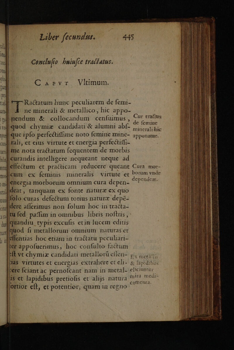 Conclufto baiu[ce trac£atas. Ca»rvr Vltimum. Ractatum hunc peculiarem de femi- ne minerali &amp; inetallico , hic appo- wn &amp; collocandum Éeniined. 4 d chv didati &amp; alumni bé  e femine 4 quod chy mix candijdau &amp; a d abí- erst bic que ipfo perfeétitfime noto femine mine- apponam. !ali, et eius virtute et ener cia perfecuffi- |  i me nota tractatum fequentem de morbis |curandis intelligere nequeant neque ad Cur traciu lee&amp;tum et practicam reducere queant Cura mo Jcum ex feminis munerals virtute et borum «n vinde E dependeat [energia morborum omnium cura depen- Iideat , tanquam ex fonte naturz ex quo | folo curas defectum totius naturx depe- | dere afferimus non folum hoc in tracta- .itu fed paffim i in omnibus. libris noftris, JIquandiu. ty pis excufis etin lucem editis uod fi metallorum omnium naturas et ! eflentias hoc etiam in tractatu peculiari- ter appofuerimus, hoc confulto factum *ft vt chymiz candidati metaliorü eflen-. &amp;, 45; rias virtutes et ererelas extrahere eteli- a lapidibus perc Íciant ac pernofcant nam in metal. eliciuntue ds et lapidibus pretiofrs et alijs natura dira id ortior eft, et potentior, quam in regno ^ — — ia» Zo i ladri. C cca o ii das di ». PM tinis s nita mnt Dott hr ilr B m