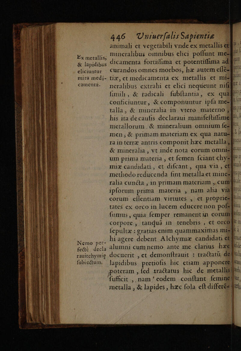 Éx metallis; &amp; lapidibus eliciuntuc mira med;- camentàá. Nemo per- fc&amp;€ decla rauitchymie fubiectum. 446 UuiuerfalisSapientie — — animali et vegetabili vnde ex nietallis et| mineralibus omnibus elici poflunt me-| dicamenta forüífima et potentiffima ad] curandos omnes morbos, hz autem efíle-| tix, et medicamenta ex metallis et n nera libus extrahi et elici nequeunt nifi| P fimih , &amp; radicali fubftantia, ex quaj p conficiuntur, &amp; componuntur ipfa me-]* iln talla, &amp; mineralia in. vtero. materno jl! his ita decaufis. declaraui minifeltimni t, metallorum, &amp; mineralium omnium m men, &amp; primam materiam ex qua natus jn rain terrz antris componit hzc metalla; L. &amp; mineralia , vt 1nde nota eorum omniz| ua um prima materia , et femen fciant chy-! E n miz candidat, et difcant, qua via , et! qu methodo aai ánt metalla et minez]? j d tates ex orco in lucem educere non pot-p li fumus, quia femper remanentin eorum pl corpore , tanqua in tenebris , et orco n Íepultz : gratias enim quammaxirhas mi-| b hi agere debent Alchymiz candidati et) pua alumni cum nemo ante me clarius haee fed: docuerit , et demonftrauit : tractatü. depu lapidibus. pretiofis hic etiam. apponere qun jpoteram , fed 1ra&amp;tatus hic dc metallis 3 fufficit ,, nam * eodem conílant. femine du metalla , &amp; lapides , hzc fola eft differés |