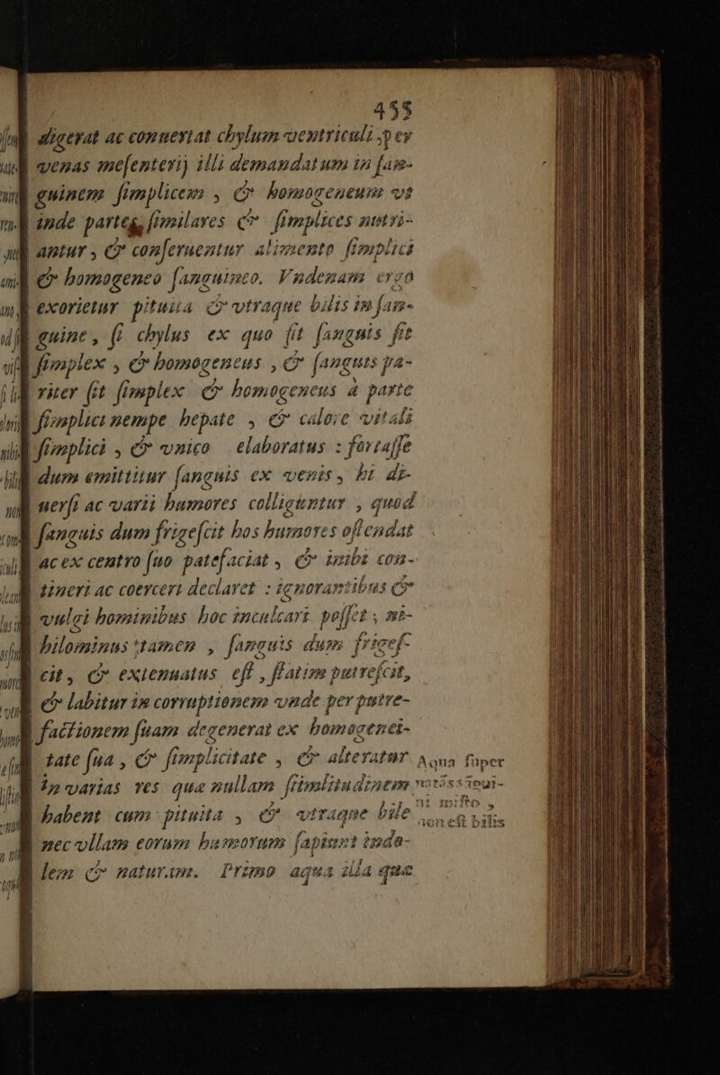 | i^ jgerat ac conmeviat chylum aentriculz ;p ey venas ae[enteri) illi demandat um in fa- | ninm fimplicess , e bomageueun vs | pde partegs [imailaves c ff mplices At yi- | APEMUY e con[eruentur aAlipaento f pplici ] &amp; homogeneo fang eine. Vndenam ergo Lexorietur. pituia Q vtraque bilis in J- 1j2« Leuine, (i chylus ex quo fit [angnis fit Jrmptex , C bomogeneus , e fanguis pa4- j a rer (it femplex e homtgeneus 4 parte 1 il f^ i i hepate , e calore vitali JE Jroplici , &amp; vnico elaboratus : foriaffe dum emittitur (anguis ex venis , b: di Jl uerf ac varii bumores. colliguztur , quad | fanguis dum frisefat bos burores oflendat | ac ex centvo (uo patefaciat € UE £03 - Io timeri ac coercert declavet. : antep 3bns ci | | vielei bominibus hoc snculcart pj eis mÉ- | Dilominus tamen , famauis dum frieef- Cil a eXICBHALLS. eft , ffatim puirefcst, | labitur im corruptionez vade per putre- | fadtianem fuam. degenerat ex. bomagenei- tatc fea , cr fnplictate , e alteyatur Aqua füper ip arias ves qua nullam [timlitudzaem votisssoui- Lpabent cum pituita ,. C viraque bile ' | aec ollam eorum basmorum fapiust ipda- | Je; (P onaturame Prunso agua ia que ms os aFEea aod catt n stt cnl bt ir alto n M gi e sd ui