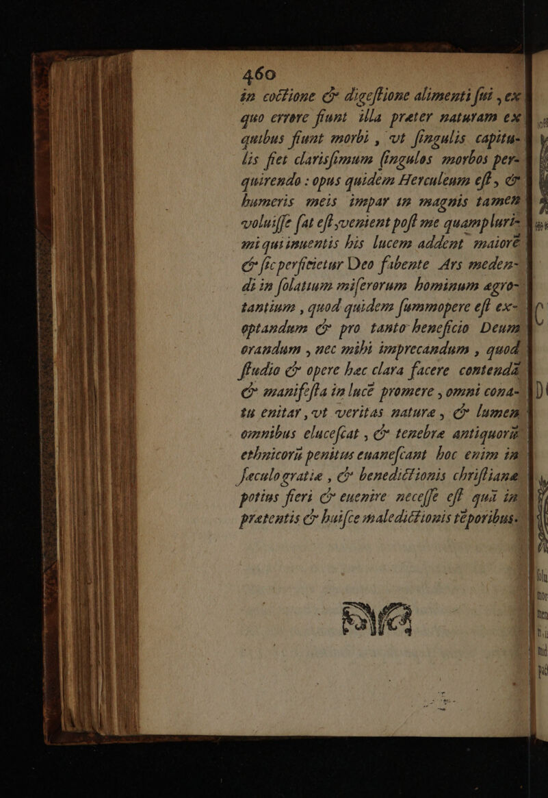 60 » eocfione C digeflione alimenti fui ,ex | quo errare fiunt. illa preter naturam ex, quibus fiunt. morbi , vt. fimaulis capitus lis fret dlarisfmum ( jngulos morbos pos | quirendo : opus quidem Herculeua eff , em | humeris meis impar im magnis tamem, volui[je fat efl yoemient pofl me quampluri- Vs, ai quiimuentis bis lucem addent zp4iore | (e ftc perfitietur Deo fobente. Ars medem-. di in falatium mi[erorum bominum agra-- tantium , quod quidem [ummopere eff ex- ( eptaudum cr pro tanto beneficio. Deum) eraudum , uec spibi imprecandum , quod) ffudio e opere bac clara facere. contenda C manifefla im Iuc£ promere , omni cona- [D