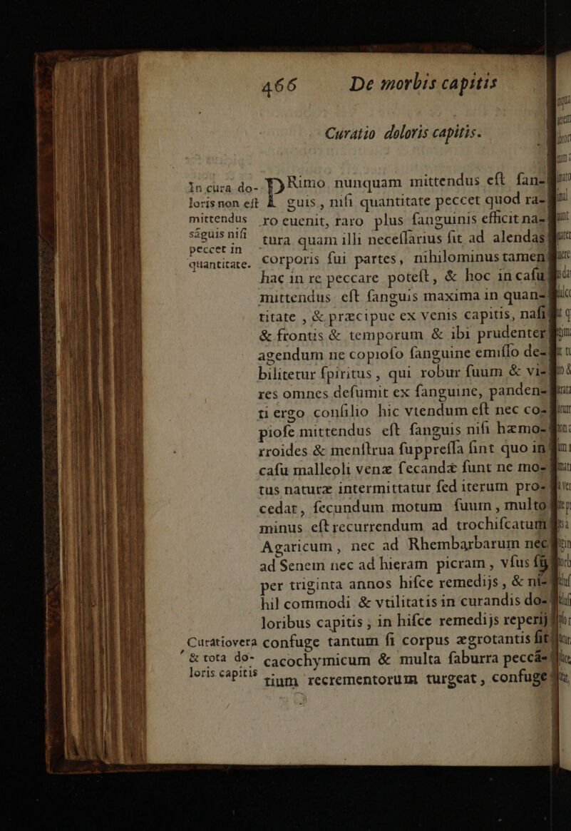 Curatio deloris capitis. In cura. do- Dyer nunquam mittendus eft fan- ! ; losisnonett &amp; guis, nifi quantitate peccet quod ra- Bl mittendus yo euenit, raro. plus fanguinis efficit nae ságuisní tnr3 quam illi nece(farius fit ad. alend : peccetin - q. Sd Vibes | E | quantitare. COrporis fui partes, nihilominus tameng hac in re peccare. poteft, &amp; hoc incafuj mittendus: eft fanguis maxima in quans| titate , &amp; przcipuc ex venis capitis, nafid &amp; frontis &amp; temporum &amp; ibi prudenter agendum ne copiofo fanguine emifIo dez! bilitetur fpiritus, qui robur fuum &amp; vig res omnes defumit ex fanguine, pandene| tergo confilio hic vtendum eft nec coz] | piofe mittendus eft. fanguis nifi hzmo-| rroides &amp; menflrua fuppreffa fint quo in! cafu malleoli venz fecand&amp; funt ne moz f tus naturz intermittatur fed iterum pro- f ] cedar, fecundum motum fuum , multo minus eftrecurrendum. ad trochifcatum ge: Agaricum , nec ad Rhembarbarum nec ad Senem nec ad hieram picram , vfus fg ] per triginta annos hifce remedijs , &amp; ni-! hil commodi &amp; vtilitatis in curandis do-] Joribus capitis ; in hifce remedijs reperij / , Curatiovera confuge tantum fi corpus zgrotantis fit? &amp; tota d9- cacochymicum &amp; multa faburra peccáe di loris.capitis |. | | tinm recrementorum turgeat , confuge d [ | | D | 1 ! | [