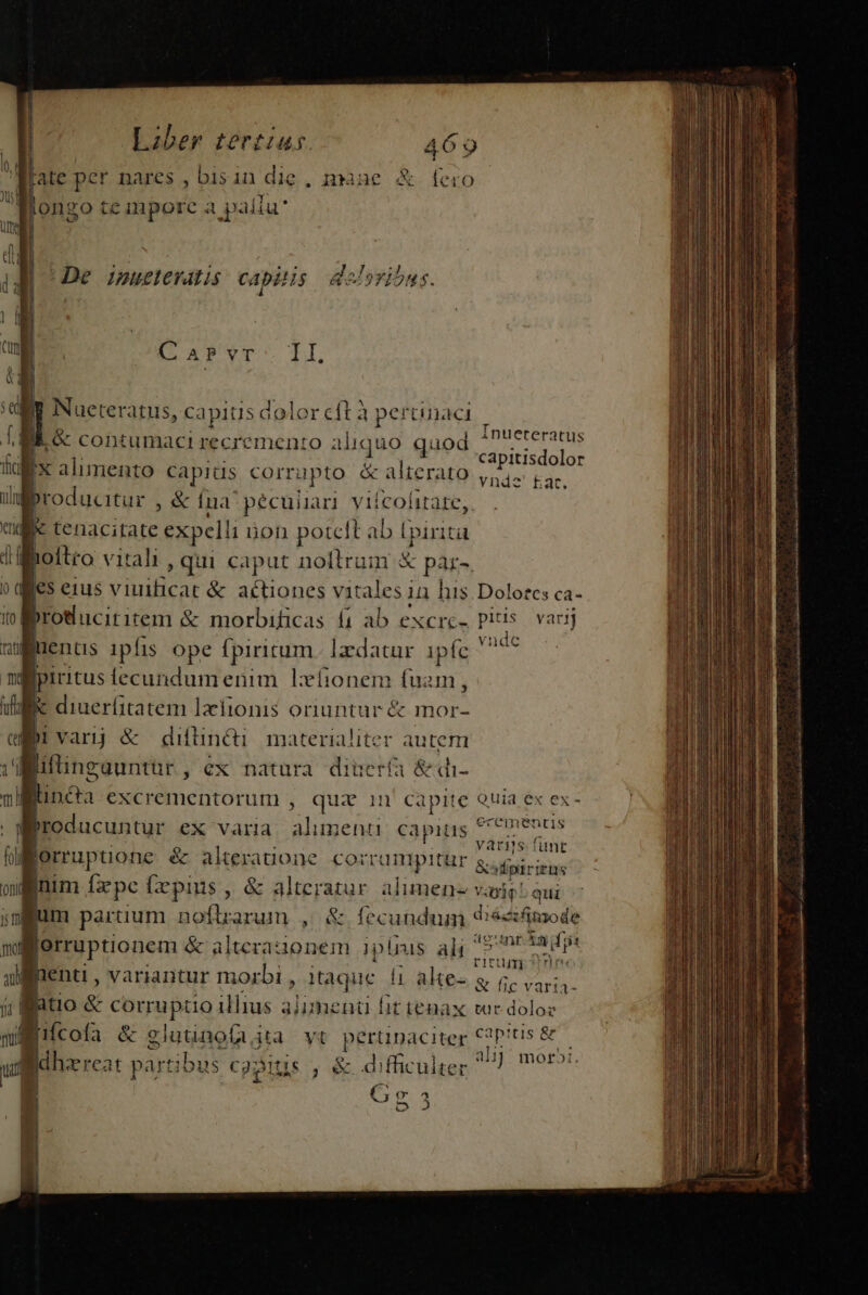 flate per nares , bisin die , naue &amp; fcio Bongo temporc a paliu C APVT: I By Nueteratus, capis dolor cft à pertinaci , Mi &amp; contumaci recremento al iquo quod tol DMM capiüs corrupto &amp; &amp; alterato lifbroducitur , &amp; Ina pécuiiari viícolitare,. l «apos expelli i non potcft ab lpirita noftro vitali , qui caput nollram X pàr-. | es eius viuilicat &amp; actiones vitales 1 in his. Dolores ca- | Eos &amp; morbificas £1 ab excrc- us varij uenüs ipfis ope fpiritum. lzdatur ipfc  pe | | iritus iecundumenim Lxíionem fuam, k diuerfitatem lzíionis oriuntur &amp; mor- bi varij &amp; diftin&amp;i materialiter autem | liftingauntur , ex natura dinerífa &amp;di- j linca excrementorum , quiz in capite Quia ex ex broducuntur ex varia HIPS capis rid jorruptione &amp; alteratione corrumprtür &amp; ipiis inim [a pc [xpins, &amp; alteratur. alumen varie! qui fum paruum noftrarum , &amp; fecundum &amp; iécifmode gr uruonem &amp; alterauonem ipiis ali ü Eae ads, nenti , variantur morbi, itaque |i alte- g acoge | atio &amp; corruptio illius 3j bent it tenax tur doloz Bufcoía &amp; glutinofa, jta yt pertinaciter dis tis &amp; n id hze reat partibus c93ltis , &amp; difficulter Vi: móroi €; o 53 Inueteratus capitisdolor Vldstge i cilia aiio opi at tt a.) a e Jp Sor ON