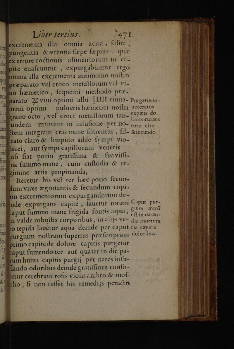 .? D ^ Lzver tertius. | :471 Bexcrementa illa omnia acria; falta, pungentia &amp; vrentia fepe frepius . qux fex errore coctionis. alimentorum 10 ca- pite enafcuntur , expurgabuntur ergo Romnia illa excrementa antimonio noitro przparato vel croco. metallorum vcl vi- uo hzmetico, fequenü methodo prz- parato 2Z viui optimi albi 31III cinna- Purgatioin- moni optimi — pulucris hxmetici noílri ucteratos | lrrano octo , vel croci rnetallorum tan- capitis do p lores curans 1s | Iteretur bis vel ter hzc potio fecun- dum vires zgrotantis &amp; fecundum copi- im excrementorum expurgandorum de- Wl nde expurgato capite , lauetur totum CaPur. por- Faput fummo mane frigida fontis aqua, quo ARAM; In valde robuítis corporibus , in alijs ve- VERS UAR fo tepida lauetur aqua deinde per caput tis capitis burgium noftrum fuperius przfcriptum doloribus. I [ primo capite de dolore capitis purgetur | aput fumendo ter aut quater in die pa- ] MI | ! umhuius capttis purgij per nares infu- fllando odoribus deinde gratiffimis confo- Bletur cerebrum rofis violis ambro &amp; mot- | P , fi non ceflet his. remedi;s peractis | 