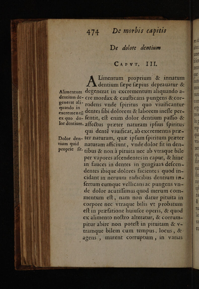 tme ÉEÍ MP MM € De dolore. dentium Car»rvr,. IIL Lunentum proprium &amp; innatum dentium fzpe fzpius deprauatur.&amp; Alimentum degenerat in excrementum aliquando a- 1 dentium de- cre mordax &amp; cauflticans pungens &amp;cor- generat ali- vodens vnde fpiritus quo. viuificantur dgio dentes fibi dolorem &amp; laborem inefle per excremen tí pet- ex quo do- fentit, eft enim dolor denuum paffio &amp; lor dentium. affe&amp;us prxter naturam ipfius fpiritus qui denté viuificat, ab excrementis prz- Dolor den- ter naturam, quz ipfum fpiritum prater rium quid. naturam afficiunt, vnde dolor fit in den- proprie fit. cibus &amp; non à pituita nec ab vtraque bile per vapores afcendentes in caput, &amp; hinc in; fauces in dentes in gengiuas defcen- dentes ibique dolcres facientes quod in- cidant in neruum radicibus dentium im-. 2 fcrtum eumque vellicansac pungens vn-- de dolor acutiffimus quod merum com- mentum eít, nam non datur pituita in corpore nec vtraque bilis vt probatum cít in przfatione huiufce operis, &amp; quod ex alimento noflro alteratur, &amp; corrum- pitur abire non poteít in pituitam &amp; v- tramque bilem cum tempus, locus, &amp; agens , inutent corruptum , in varias