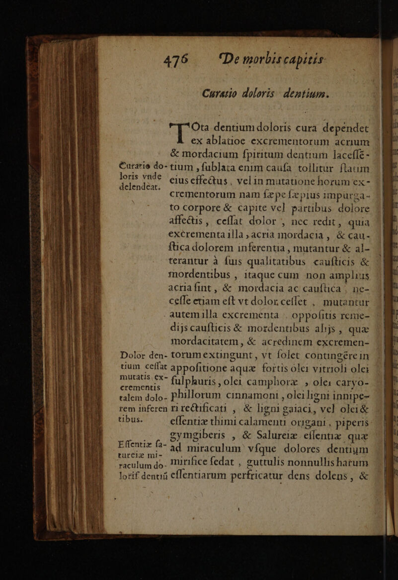 Curatio doloris dentium. £ Bis dentium doloris cura dependet ex ablatioe excrementorum acrium &amp; mordacium fpiritum dentium laceffé - €urarie do- tium ,fublata enim caufa. tollitur. flatum dud Hes eius effectus , velin mutatione horum ex- crementorum nam fxpe fzpius impurga- to corpore &amp; capite vel partibus dolore affectis, ceffat dolor , nec redit, quia excrementa lla acria mordacia , &amp; cau- fica dolorem inferentia , mutantur &amp; al- terantur à fuis qualitatnbus caufticis &amp; mordentibus , itaque cum non amplius acrafint, &amp; mordacia ac caufüica ;. ne- celle etiam eft vt dolor cetfet ,, mutantur autemilla excrementa | oppofitis reme- dijs caufticis &amp; mordenübus alijs , quae mordacitatem , &amp; acredinem excremen- Dolor den- torumextngunt, vt folet contingere in uum ceffat appofitione aqux. fortis ólei vitrioli olei mS FX fulphuris , olei campborzx | , ole: caryo- crementis : j Vd - ; talem dolo- Phillorum cinnamoni , oleiligni innipe- rem inferen ri redificati , &amp; ligni gaiaci, vel olei&amp; tibus. effentiz thimi calamenu origani, piperis gymgiberis , &amp; Salureiz. eflentie. quie Li Efentiz fà- 2d miraculum víque dolores dentium turcie2 mi- olus: da mirifice fedat , guttulis nonnullis harum lorif deni eflentiarum perfricatur dens dolens, &amp;