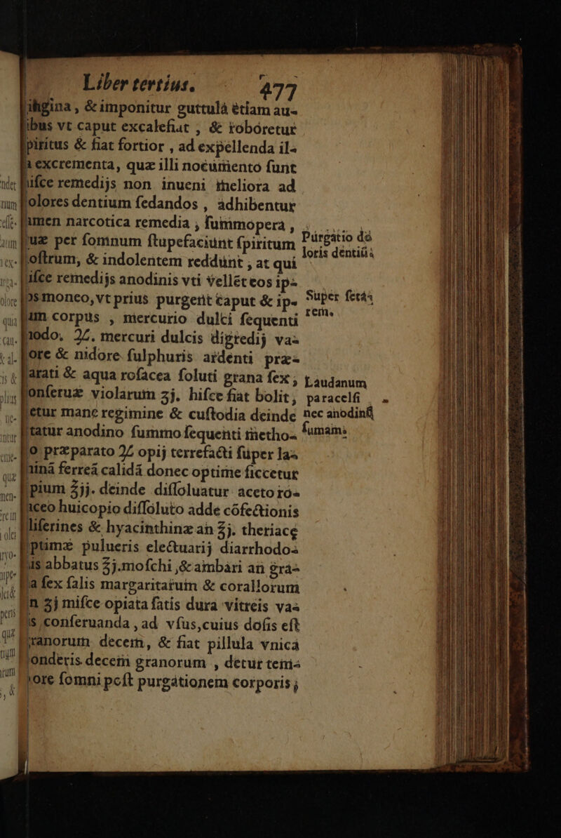 - ihgina , &amp; imponitur guttulà étiam au- ibus vt caput excalefiut , &amp; tobóretur jpiritus &amp; fiat fortior , ad expellenda il- excrementa, quz illi noéurento furit wi Bifce remedijs non inueni meliora ad uy folores dentium fedandos , adhibentur 4. Rmen narcotica remedia ; fummopera, ..... ,. i fuse per fomnum ftupefaciunt fpiritum Presto dé ume P P E loris dentiüa c Roftrum, &amp; indolentem reddunt ; at qui i. Rifce remedijs anodinis vti velléteos p^ ix; [B$mmoneo, vt prius purgerit éaput &amp; ip. Super fec: J 1 I n * remo qp corpus , mercurio dulti fequenti a, [podo. 27. mercuri dulcis digtedij va- ;,. [fore &amp; nidore. fulphuris ardenti prz- Y M j » . 1 ; ( farati &amp; aqua rofacea foluti grana fex ; L.audanum onferuz violarum 3j. hifce fiat bolit ; paracelfi | . etur mane regimine &amp; cuftodia deindc nec anodinfi ;; tatur anodino fummo fequenti tietho- *umsin: zl o prz parato 27 opij terrefacti füper las ;, Rina ferrea calidá donec optirie ficcetut 5. pium 35j- deinde diffoluatur aceto ro- ,. IMeeo huicopio diffoluto adde cófe&amp;ionis 4; Merines &amp; hyacinthinz ah Zj. theriace Dptimx pulueris ele&amp;uarij diarrhodoss Jis abbatus 2j.mofchi ,&amp;c ambári ai grá- Wi a fex falis margaritafuim &amp; corallorum -- Bn a) mifce opiata fatis dura vitreis vaa Is conferuanda , ad vfus,cuius dofis eft q8 | jranorum. decem, &amp; fiat pillula vnica 'onderis decem granorum , detur teiris jore fomni pcít purgátionem corporis j pum | ] | — a dtt f 3n Ai s € -— dai D ie aac Gad as Bac aded som Ec p poA e oii y de, ee AN S t Mt  : — m h RETE E - ———A€ I a dita . Coa adi umi ui — *» a —— pu ER | | 1 i |