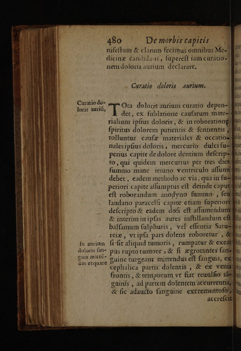 nifeftutm &amp; clarum fecimus omnibus Me- M^ dicinz candidaus , füpereft iam cürado- | nem doloris aurium. declarare, Curatio doloris aurium. E den. Ota. doloris aurium curatio depen-] [ det, ex fublatiorie caufarum rmmate- rialium ipfius doloris, &amp; in roboratieng? fpiritus dolorem patieris &amp; fertientis 1i tolluntur caufz materiales &amp; occatios) nalesipftus doloris, mercurio dulci fu Wi perius capite de dolore dentium deferipsli to,qui quidem mercurius per tres dies fummo mane ieiano ventriculo affunmlpu debet, eadem methodo ac via, qua in fj periori capite affumptus eft deinde caput! eft roborandum anodyno fummo , feum laudano paracelfi capite etiam fuperiorblftt defcripto &amp; eadem dofi eft affumendumlitü &amp; interim in ipfas. aures. inftillandum efti: balfamum fulphuris, vel effentia Satusliie reie , vtipfa pars dolens roboretur , 8f: Ín aurium | ftfit aliquid tumoris , rumpatur &amp; exedtlr doloris fan püs rupto tumore , &amp; fi egrotantes fare! Beetauin &amp;uine turgeane mittendus eft fanguis, ex fis cephalica partis dolentis , &amp; ex venis) ti frontis , &amp; temporum vt fiat reuülfio sasa eüinis , ad parteni dolentem acéurrentisy f &amp; fic adau&amp;to fanguine excreimenrtofog li accrefcitg