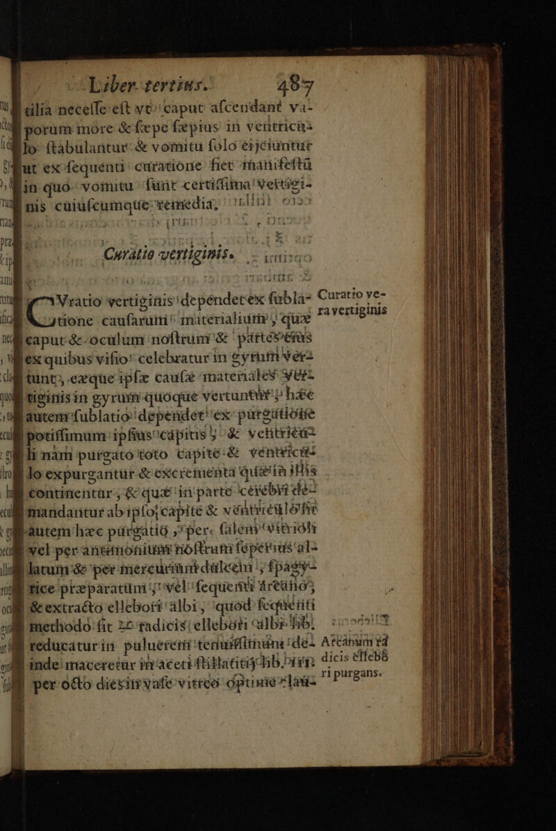 | n | Pens * cul | 1] Liber. tertius. 487 tilia necelfe:eft vt 'capuc afcendant va- orum more &amp;fxpe fspius in veütricü- niri 5333 | nis cuiufcumque: Termedia, Ia ? Ts b e t 1J 11  ,z ArftifqdoO (nt inveni iU tüone caufaruim ^ materialiuriy y qux lauten fublatio dependet. éx paredtiode potiffimum ipfius: capitis 5 &amp; vetitriéas |li nàm purgato toto Capite:&amp; véntéicis | lo expurg cantür &amp; excrementa qusein ilis | continentar ;&amp; qus 'irn'parte ceyelbya déc mandartur ab iptoj capite &amp; wéitiiéulorfie Lautem: hzc purgatio » » per: (ileny teria latum óe per mercur m dülceni ;, fi pagy- | fice ptzeparatüm el: fequemi áreüno5 | &amp; extracto ellebori albi , quod fequéiiti | methodo fit 2£ fadicis! elleboti ailbs- fibi ra yertiginis *r!m ZEX , | reducatur in pulueretti teruffithuini ! del Ainum td d | inde maceretür im'aceti füilaatij Jib. bigi; dicis elfebS J | ripurgans. Ul per o&amp;o diesiti vafe vitreo opusielau- dels i | Hn P. |