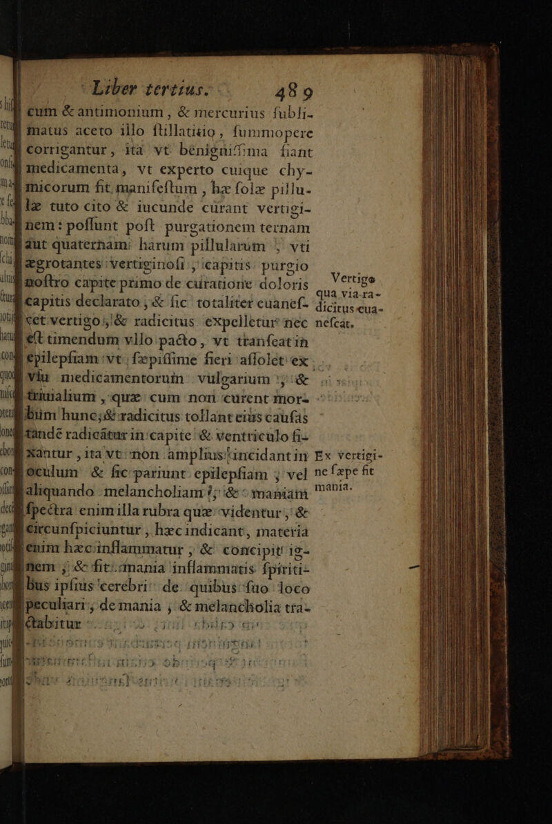 cum &amp; antimonium , &amp; mercurius fubli- IM matus aceto illo ftillatizio , fummopere IM corrigantur, ità vt bénigmifima fiant |medicamenta, vt experto cuique chy- jmicorum fit manifeftum , hz folz pillu- ile tuto cito &amp; iucunde cürant vertigi- f nem: poffunt poft purgationem ternam i aut quaterham: harum pillularum , vti M zgrotantes 'vertiginolr ,' capitis. purgio M zoftro capite primo de curatione doloris Su iet UM capitis declarato ,&amp; fic. totaliter euanef- dicic. eua. UN cet;vertigo5&amp; radicitus exXpelletur nec. nefcát. X e(t timendum vllo pa&amp;o , vt tranfeatih |epilepfiam vt fxpiffime fieri affolét ex . |Viu medicamentorum - vulgarium y &amp; V triuralium , qux: cum non curent mors - Jn ibiim hunc;:&amp; radicitus tollant eius caufas ond |tande radicátur in/capite'&amp; ventriculo fi | Xantur , ita vt;/non amplius/incidantin Ex vertigi- oculum &amp; frc pariunt epilepfiam ;j vel ncfape ft Baliquando :melancholiam ?; i&amp; ^ mania. 29! M fpectra enimilla rubra quz''videntur, &amp; | circunfpiciuntur , hxc indicant, materia jenim hzcinflammatur ; &amp; concipit! i2- nem ; &amp; fit.anania inflammatis fpiriti- |Bus ipfius 'cerebri^ de quibus: füo loco B peculiari; de mania , &amp; melancholia tta- | | abitur 2i 1 bir» di ^ Vertigo u— [| ———ÓÁ' (e RENE TR UN E gor EU TEE ION