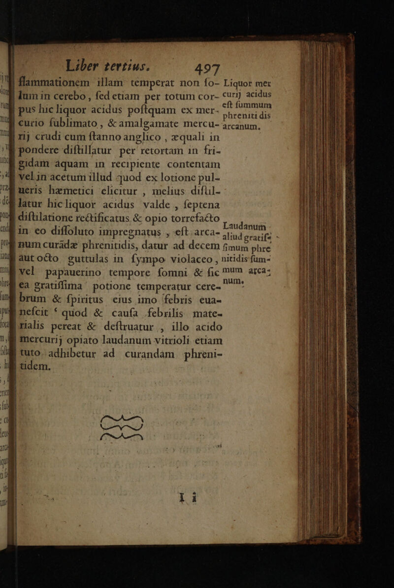 | flammationem illam: temperat non fo- Liquor mer lum in cerebo , fed etam per totum cor- curi) acidus eft fummum phreniti dis arcanum, M pondere difüillatur per retortam in fri- |gidam aquam in recipiente contentam 1 X4 velin acetum illud quod ex lotione pul- ueris hametici elicitur , melius difül- atur hicliquor acidus valde , feptena gi diftilatione rectificatus, &amp; opio torrefacto in. eo diffoluto impregnatus , eft. arca- Laudanum num curadz phrenitidis, datur ad decem fimum phre |autocto guttulas in. fympo: violaceo , nitidisfum- |Vel papauerino tempore fomni &amp; fic ?m arca: |€a gratiffima ' potione temperatur cere- SIME |brum &amp; fpiritus. eius imo febris eua- ME nefcit * quod &amp; caufa febrilis. mate- WM rialis pereat &amp; deftruatur , illo acido !, M mercurij opiato laudanum vitrioli etiam M tuto. adhibetur ad curandám phreni- |udem. — dp c s v DAESOONNORMEDOURE TTE n ——— HÓÓÓ Qnem co alit natora uto miii a tni am 108 dust i A tein ness iue mt RETI TUS ON DEEHEE