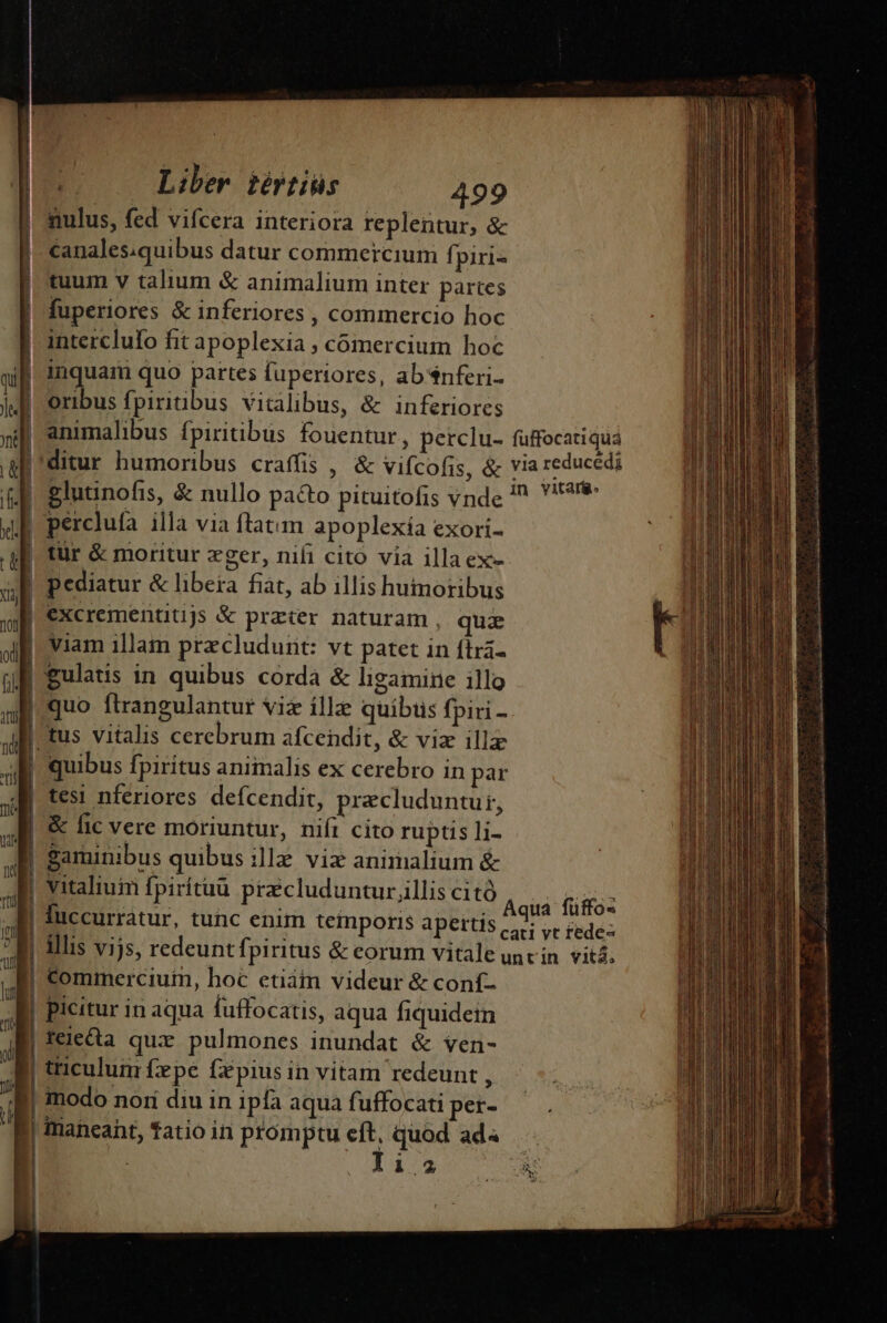 | 1 M Liber iértiüs 499 canales.quibus datur commercium fi piri- tuum v talium &amp; animalium inter partes fuperiores &amp; inferiores , commercio hoc interclufo fit apoplexia , comercium hoc qi inquaim quo partes fuperiores, absnferi- | jJ] oribus fpiritus vitalibus, &amp; inferiores | » animalibus fpiritibus fouentur , perclu- fuffocatiqua | afi ditur humoribus craffis , &amp; vifcofis, &amp; via reducédi | fb Slutinofis, &amp; nullo paéto pituitofis vnde 7 Yr | xf perclufa illa via ftatim apoplexía exori- | qf. tür &amp; moritur xger, nifi cito. via illa ex- |  | pediatur &amp; libera fiat, ab illis humoribus 2 ul €xcremenaujs &amp; praier naturam , quz | Jf. Viam illam pracludurt: vt patet in ftra- : ul gulatis in quibus corda &amp; ligamine illo $ QE quo ftrangulantur Vii ille quibus fpiri - (d ui I tus vitalis cerebrum afcendit, &amp; vize illa  aB quibus fpiritus animalis ex cerebro in par | d te nferiores defcendit, precluduntu, | SE &amp; fic vere moriuntur, nifi cito ruptis li- m gaminibus quibus ile vix animalium &amp; | vitaliuim fpirítuu pracluduntur illis cità PORUN - T pup f MN us | [9 Aqua füffos luccurratur, tunc enim teiporis apettis cei vr fede- J| illis vijs, redeuntfpiritus &amp; eorum vitale unvin vits; instala id | commerciui, hoc etiátm videur &amp; conf- | picitur in aqua fuffocatis, aqua fiquidein tejea qux pulmones inundat &amp; ven- | tticulum fxpe fzpius in vitam redeunt , i12 calla das E er ct tii p n