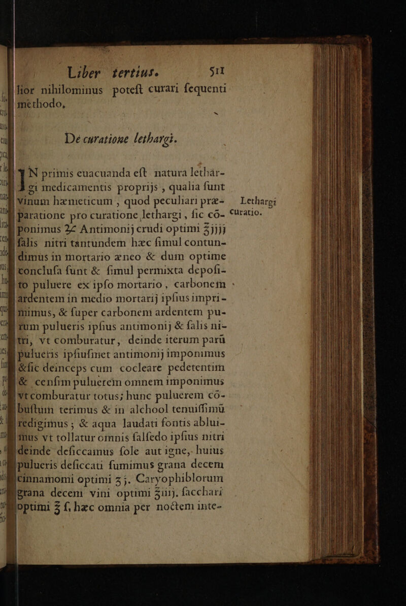 lor nihilominus poteft curari fequenti b b ] N primis euacuanda eft. natura lethár- |a medicamentis proprijs , qualia funt 3 vinum hzmeticum , quod peculiari prz- | paratione pro curatione lethargi , fic co- | ponimus 27 Antimonij crudi optimi 5jjjj falis nitri tantundem hzc fimul contun- | dimus in mortario zneo &amp; dum optime Wl - B conclufa funt &amp; fimul permixta depofi- Lethare: curatio. ardentem in medio mortarij 1pfius impri - | | mimus, &amp; fuper carbonem ardentem pu- Bi rum pulueris ipfius antimonij &amp; falis ni- jt, vt comburatur, deinde iterum parü E pulueris iphufmet antimonij imponimus I&amp;fic deinceps cum. cocleare pedetentim |&amp; cenfim puluerem omnem imponimus B vt comburatur totus; hunc puluerem Cco- i:buftum terimus &amp; in alchool tenuffimü |redigimus ; &amp; aqua laudati fontis ablui- Imus vt tollatur omnis falfedo ipfius nitri Bideinde deficcainus fole aut igne, huius Wi pulueris deficcati fumimus grana decem BiCinnamomi optimi z ;. Caryophiblorum jBrana decem vini optimi 31i. facchari Boptimi 5 f. hzc omnia per noctem inte- PEN A . iba. aii ed a rarqa Da id M cu ic is CRURA ani d RPSIUUPNC ASINI PE EE ETENIM n E