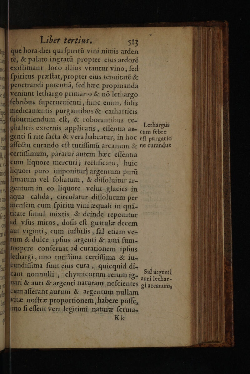 Itt Wr | Wy Cal hal i fc ha pl a ca toj ru n i jan Dit Ij qu ott (fi eri T di Liber tertius. 513 |'exifümant loco illius vtantur vino, fed |penetrandi potentia, fed hzc propinanda | veniunt lethargo primario &amp; no lethargo imedicaments pürgantibus &amp;. catharticis Lethargüs cum febre |certiffimuin, paratur autem hzc eílentia tum liquore mercurij rectificato, huic liquori puro. imponitur] argentum purü iimatum vel foliatum , &amp; diíloluitur ar- |Bentum in eo liquore velut. glacies in laqua calida, circulatur diflolutum per imenfem cum fpiritu vini zquali in quaá- jütate fimul mixtis &amp; deinde reponitur jd víus miros, dofis eft guttulz decem jaut viginti, cum iuflulis , fal etiam ve- jrum &amp; dulce ipfius argenti &amp; auri fum- l i Methargi,imo tuüifiuma certiffima &amp; iu- jeundiffuma funt eius cura ,.. quicquid di- cant nonnulli ,' chymicorum rerum ig- jnari &amp; auri &amp; argenti naturam: nefcientes Icum afferant aurum &amp; argentum nullam Sal argenti auri lethar- gi arcanum, Kk