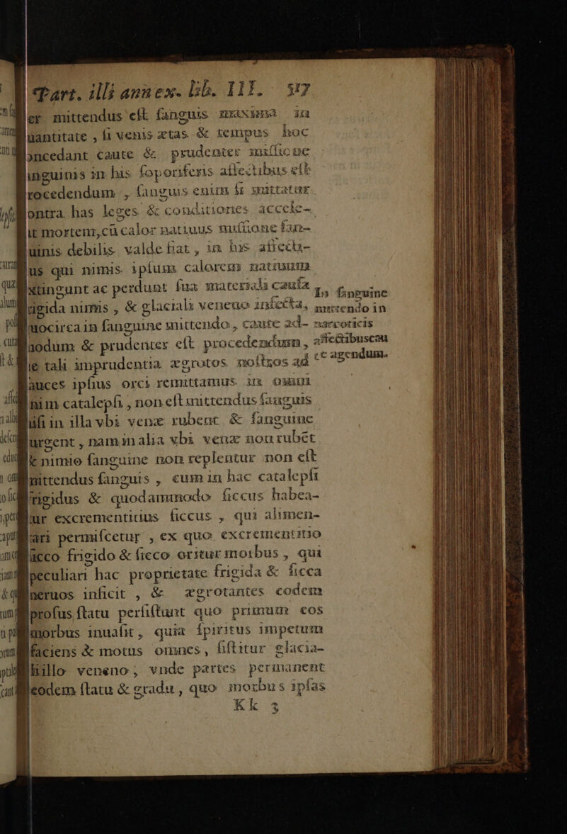 E E mittendus eft fanguis maxim in mW antutate , fi venis atas &amp; tempus hoc Joncedant caute &amp; prudenter xuifficue linguinis in his foponiferis afiectibus eíl |i edendum , fanguis enum fr suittatur oontra has leges &amp; conditiones. accele- lit mortenic ucalor natiuus nutiione £u- jumis debilis va alde fiat, im bus atieca- Bus qui nimis :píugm P Mod: natiuunm | Ixungunt ac perdunt fua material i caufa abe um |igida nimus , &amp; glaciali veneno infecta, Ebr ns PE uocirca in fanguine mittendo, caute 2d-. sarcoricis n laodum &amp; prudenter elt. procedezdusn , afie&amp;ibuscau t he tali imprudentia xgrotos soílzos ad * c agendum. Binces iphus orci remittamus ix Oii Inim cataleph. , non eftinittendus fauguis luft in ilavbi venz rubent &amp; fanguine lurzent , namin alia vbi venz nourubét lt nimio fanguine nom replentur non eít Inittendus Gnguis , cum in hac cata lc pfi vli rigidus &amp; quodammodo ficcus habea- Mur excrementidius ficcus , qui alimen- jp ari permifcetur , ex quo i CEEQREDINO nqilacco frigido &amp; fieco orstur morbus , qui yai Joeculian hac proprietate frigida &amp; ficca tef neruos inficit , &amp; — zgrotantes codem uml profus ftatu períitunt quo prunum eos iplmorbus inuafit, quia fpiritus mmpetum ul faciens &amp; motus omnes, fiftitur. glacia- pilo veneno, vnde partes permanent Cant [codem [latu &amp; gradu, quo mozbus ipfas CNN - ; (ui Ww 1 ofil Bi mA s mas e AENETSIRTUERT acini ita y id aa Main a eei. vmi salles So UN dto io Y pne ud