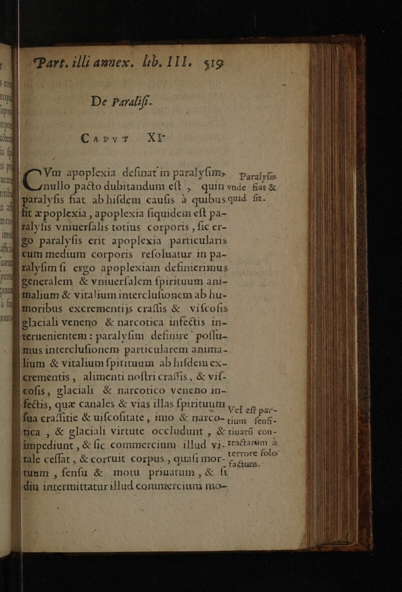 De Paralifi. Carvt*. XE p E apoplexia definat m paralyfims — p.i. B Wnullo pa&amp;odubitandum eft ,' quin vnde &amp;at&amp; Wparalyfis fat ab hifdem cau(is à quibusquid. fiz. I fit zpoplexia, apoplexia fiquidein eft pa- iralyfis vniuerfalis totius. corporis , fic er- |go paralyfis erit apoplexia parucularis [cum medium corporis refoluatur in pa- yim fi exgo apoplexiam definierimus |generalem E onuerfalem fpirituum ani- Jiaium &amp; vitalium intercluftonem ab bu- Bmorbus excrementjs craffis &amp; vifcohis 1 glacial veneno &amp; narcotica infectis in- | teruenientem: paralyfim. definire ' poflu- Imus interclufionem particularem anima- Ilium &amp; vitalium fpitituum ab hifdem ex- Icrementis, alimenti noflri craffis, &amp; vit- Icofis, glacial! &amp; narcotico veneno in- y fecus, qua canales &amp; vias illas fpirituum ,, , 5 Bi fua crafitie &amp; uifcofitate , 1mo. &amp; narco- (i45 Puer Mtica , &amp; glaciali virtute. occludunt , &amp; tiuará. con- B impediunt , &amp; fic commercium. illud yj. darem a B tale ceffat , &amp; corruit corpus, quafi mor- BR is | umm Sft &amp;. motu prinitum ,&amp; fi : J diu intermittaturillud commercium niao- a diligas c tA sin t Brus I uen Fui Os Mia ud m Qi ag 0 e A o