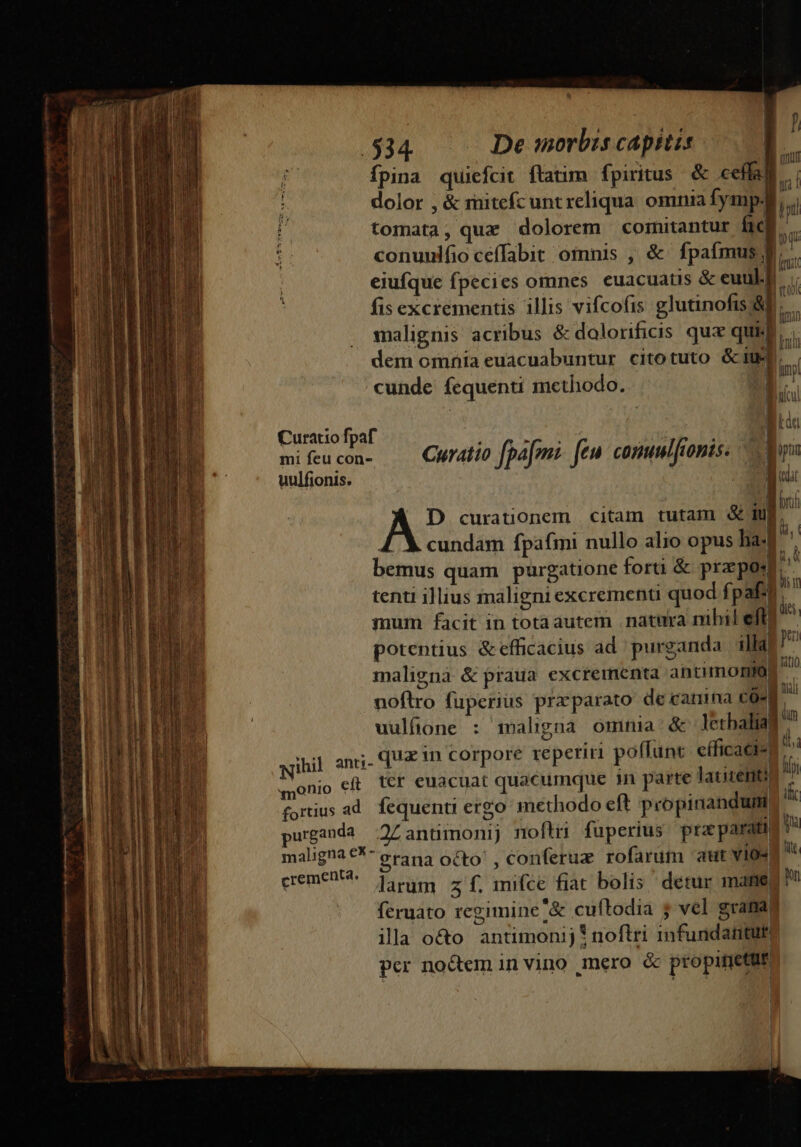 - uarie manm ji Ett tmm P JI fpina quiefcit flatim fpiritus. &amp; ceífa) » dolor , &amp; rnitefcunt reliqua. omnia fymp4  tomata, qux dolorem coinitantur fich » | v9 eiufque fpecies omnes. euacuatis &amp; euul.L fis excrementis illis vifcofis glutinofis; AE. malignis acribus &amp; dolorificis qux qui dem omnia euacuabuntur citotuto Giu. cunde fequenti methodo. | ^ uratio fpa Me feu Kcd Curatio fpae: fe» conum fionis. uulfionis. B D curationem citam tutam &amp; duE cundam fpafmi nullo alio opus Iliad bemus quam purgatione forti &amp; przpos tenti illius maligni excrementi quod fpaft ; à mum facit in totaautem natura nihil eft. d potentius &amp;efficacius ad purganda illa| P maligna &amp; praua excrementa antimontor ^. noftro fuperius praparato de camna co- n  uulfione : maligna omnia: &amp; letbaliag ^ quz in corpore reperiri poffunt cíficaci«: E tcr euacuat quacumque in parte latizenti : BD nc m t. wihil anti- «monio eft | fortius ad. fequenti ergo methodo eft propinandum urganda Zantimonij noflri fuperius pra parati maligna €^ erana octo! , conferux rofarutm aut vios cremen?. pou z f. mifce fiat bolis derur manet feruato regimine '&amp; cuftodia 5 vel grata illa o&amp;o antimonij * noftri infundatituti per noctem invino mero &amp; propinetur ! | | |