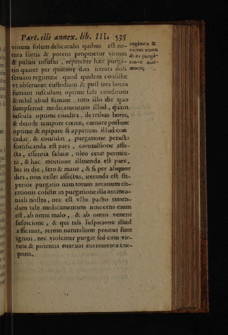 B vinum folum delicatulis quibus eft na- 4 || litura forus &amp; ger propinetur vinum g. |&amp; puluis infu 9 | feruato rcgimine . quod quidem conitic | vtobferuent cuftodia:n. &amp; pott tres horas | fumant iufculum optime fale conditum | | &amp; nihil aliud fainant . toto ilo die quo E fumpferint medicamentum illud , quam. l'iufcula optime condita , de tribus horzs; |&amp; deinde tempore coenz, coenare potlunt yi | optime &amp; opipare fi appetitus illud com | cedat, &amp; coníulat , purgatione. peracta Bl forüficanda. eft pars , conuulfione afic- E Ga, effentia faluie , oleo cera? perimix- B ta,&amp;hac mixtione ilinenda eft pars, Bi bis in die ; fero &amp; mane , &amp; fi per aliquar B dies , non ceílet affe&amp;tus, iteranda eft. £u- | perior purgatio nam totum arcatmutm cu- | rationis cofiftit in purgatione 1Ha antinmo- B niali noftra, nec eft vlle paco tumen- | dum tale medicamentum innocens canum . eít.ab omni malo, .&amp; ab omn» venen: WU p : dp y y | füfpicione , &amp; qui tali. fufpicione 1Hud li dg ! ; afficiunt, rerum naturalium penitus funt jx , Jg ignari. nec violenter purgat fed cum vir- $40 iE  tute &amp; potentia euacudt excrementa Cor- dL poris.