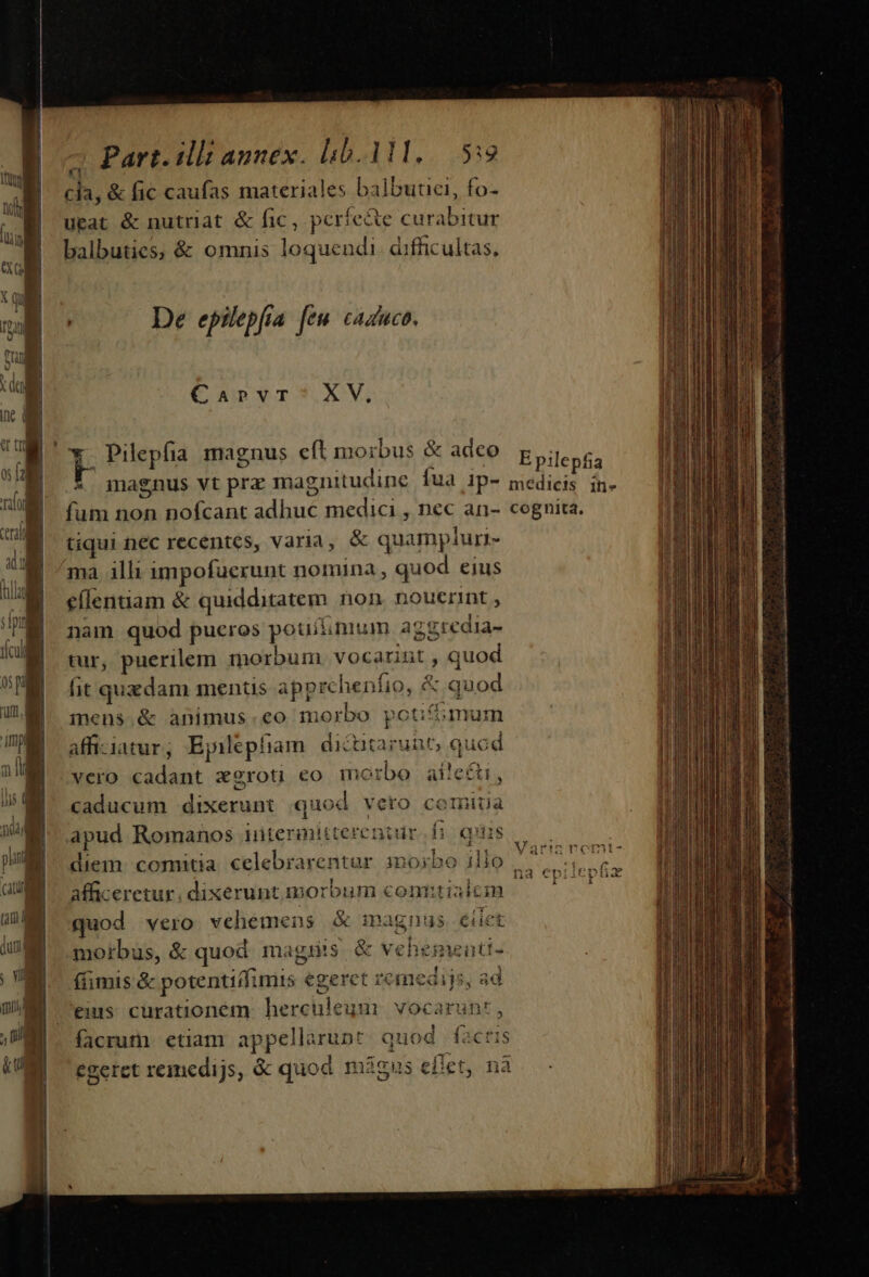 cia, &amp; fic caufas materiales balbutci, fo- utat &amp; nutriat &amp; fic, períe&amp;e curabitur balbuties, &amp; omnis loquendi. difficultas, De epilepfia [em cazuco. Curvr?$.XV, &amp;. magnus vt prz magnitudine Íua ip- fum non nofcant adhuc medici , nec an- tiqui nec recentes, varia, &amp; quampluri- ma illi impofuerunt nomina , quod eius eílentiam &amp; quidditatem. non. nouerit , nam quod pueros pouiinium aggredia- tur, puerilem morbum vocarint , quod fit quedam menus apprchenfio, &amp; quod mens.&amp; animus.eo morbo potifóoumum affi-iatur; Epilepfiam. dicutarunt, quod vero cadant xgroti eo morbo aií!e&amp;ti, caducum dixerunt quod veto comiua apud Romanos iutermitterentür fi quis diem. comitia. celebrarentar inosbo ilio afficeretur, dixerunt morbum com:tialcin (x morbus, &amp; quod magis. &amp; vehemeuti- (imis &amp; potentidimis egeret remediis, ad $5 J5. 1 facrum etiam appellarunt quod fa hà egeret remedijs, &amp; quoa máigus efiet, nà E pilepfia medicis in- cognita. ds caeli Dis e aat aó o n DM doi AL a AL ei UY dp e TRA RU 0B t — NIUTRPTETE NEA EE es cmn os ail d: cii Is dati rta V bn Ro o ARR a on umi