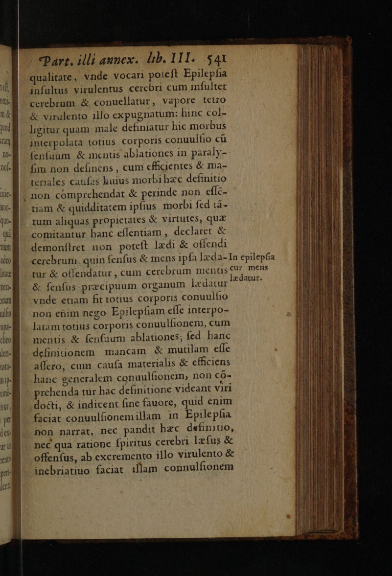 * inem ^l * Dy trt sitne en A Ee es oi E PESE REA cpart. illi aunex. db. 111. $4X ualitate, vnde vocari poteft Epilepfia infultmus virulentus cerebri cum infultet cerebrum &amp; conuellatur, vapore tetro &amp; virulento illo expugnatum: hinc col- ligitur quam male definiatur bic morbus interpolata totius corporis conuulfíio cü (enfuum &amp; mentis ablauones in paraly- fim non deíinens , cum effgientes &amp; ma- tenales caufas huius morbibze definitio non comprehendat &amp; perinde non eílc- tiam &amp; quidditatem ipfius morbi fed à - tum aliquas propictates &amp; virtutes, qua comitantur hanc effentiam , declaret &amp; demonílret non poteft lzdi &amp; offendi tur &amp; offendatur , cum cercbrum menu &amp; fenfus przcipuum organum ]zdatur vnde etiam fit totius corporis conuulfio non enim nego Epilepfiam efle interpo- latam totius corporis conuulfionem, cuim mentis &amp; fenfuum ablationes; fed. banc definitionem mancam &amp; mutilam efTe affero, cum caufa materialis &amp; efficiens hanc ceneralem conuulfionem, non co- prchenda tur hac definitione videant viri do&amp;ti, &amp; indicent fine fauore, quid enim faciat conuulfionemillam in Epilepfia non narrat, nec pandit hec definitio, nec qua ratione fpiritus cerebri. 1xfus &amp; offenfus, ab excremento illo virulento &amp; inebriatiuo faciat illam connulfionem iiis ie cn ablic i dati Dr AE iem Rode e te EHI I nt adiuvet acti je ia UN atii tQ. c iu moe ams dict te itcm tit ill vm LAU a od di