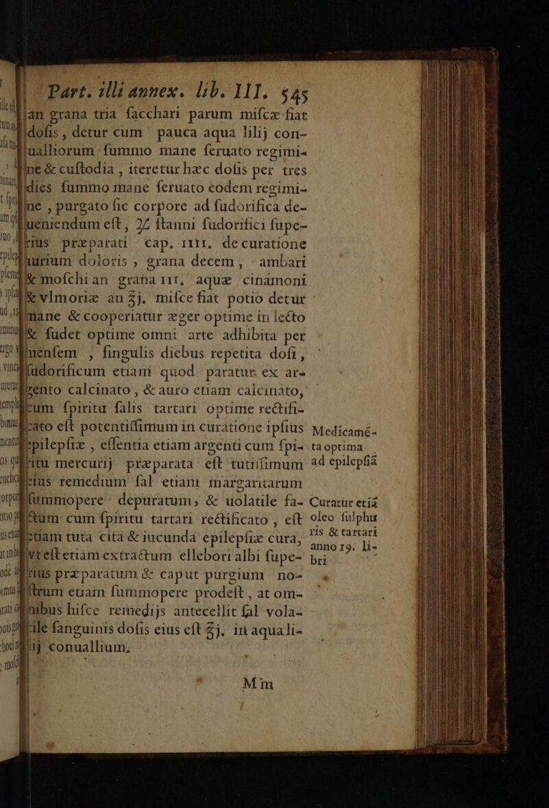 | lan grana tria facchari parum mifcaz fiat Mio: , detur cum — pauca aqua lilij con- dMualliorum fummo mane feruato regimi- . Ine &amp; cuftodia , Iteretur hzc dofis per. tres Jine , purgato fic corpore ad fud: Sich de- uenicndum eft, 27 ftanni fudorifici füpe- | rius preparati cap. rir, decuratione hurium doloris, grana decem , ^ ambari &amp; mofchi an granair, aque cinamoni &amp; vlmorie an£j. mifce fiat potio detur mane &amp; cooperiatur vger optime in lecto Inu &amp; fudet optime omni arte adhibita per | menfem , fingulis diebus repetita dofi, Bilocficumi etiam quod paratur ex ar- rum fpiritu pis tartati optime CARERE ! M eft potentiffimum i in curatione Ipftus Medicamé- spilepfiz , effentia etiam argenti cum fpi- taoptima nu mercurij preparata ét tutiifimum. 2d epilepfia eius remedium fal etiam margaritarum | ftum cum fpiritu tartari rectificato , e(t oleo fuJphu a ctiam tuta cita &amp; iucunda epilepíiz cura, Pda M Wivteftetiamextra&amp;tum ellebori albi (upe- bii t iMirius prrparaunn &amp; caput purgium | no- flruni etiain fummopere prodeft, at om- nibus hifce remegijs antecellit fal vola- ile fanguinis dofis eius eft Zj. in aquali- fu conuallium, Mm ; Lr ERLce uil aid ta Bu da, ee a 2 A tab ni me ce c as pa atit A eii a idm. ain ae i UM adi RR c ACA aan n ur o em rc iii ii 1 a Ur rci n rtm