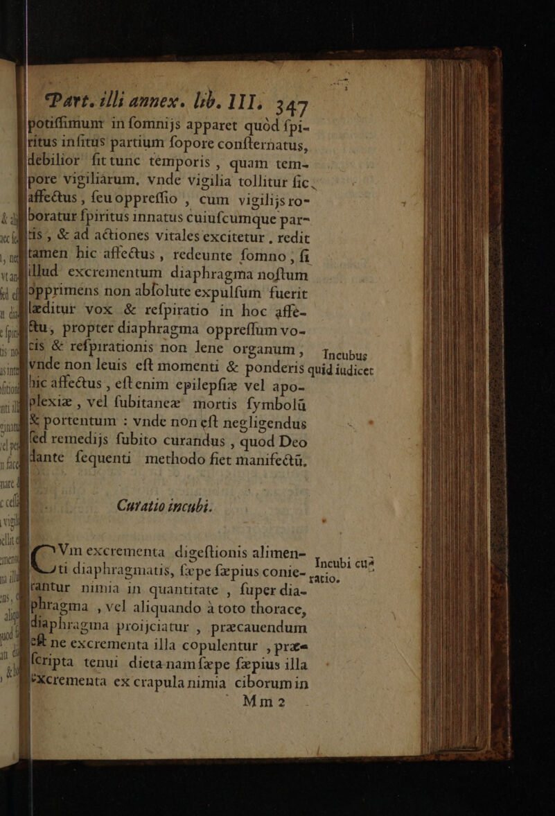 potiffimum in fomnijs apparet quód Ípi- ritus infitus partium fopore confternatus, debilior fittunc temporis , quam tem- affe&amp;tus , feuoppreffio , cum vigilijsro- boratur fpiritus innatus cuiufcumque par- i$ , &amp; ad actiones vitales excitetur , redit tamen hic affe&amp;us , redeunte fomno ; f vallillud. excrementum diaphragma noftum 4 d pprimens non abfolute expulfum fuerit ul editur vox &amp; refpiratio in hoc affe- id p: propter diaphragma oppreffum vo- i weis &amp; refpirationis non lene organum , Incubus (iol nie affe&amp;tus , eftenim epilepfize vel apo- niil jplexia , Vel fubitanex mortis fymbolü «ul Portentum : vnde non cft negligendus Jed remedijs fubito curandus , quod Deo dx dD« i 4 [lante fequenti methodo fiet manife&amp;tü, uc i Curatio zncubi. . ME vigi 1 WT t NOM : | V MC Vin excrementa. digeftionis alimen- TCU ; h : Te : i: | ? icssda diaphragmatis, £epe fepius conie- ii . antur nimia in. quantitate , fuper dia- T Ihrem ; Vel aliquando à toto thorace, M disphrasma prorciatur , precauendum udi [* ne excrementa illa copulentur , prae j cripta tenui dieta nam fxpe fzpius illa fXcrementa ex crapulanimia ciborum in Mm2 yj d [ i 1 I 1! Incubi cua Aà a) o io Men die D. (Het c |n hn c MS ^ Dem ete ou ka cl cmn A itn c m a a SENDEN SIN BAICAPEISTAIETT T NEL Ls sait dam iili qui oai tni m i e n LAN. a uri