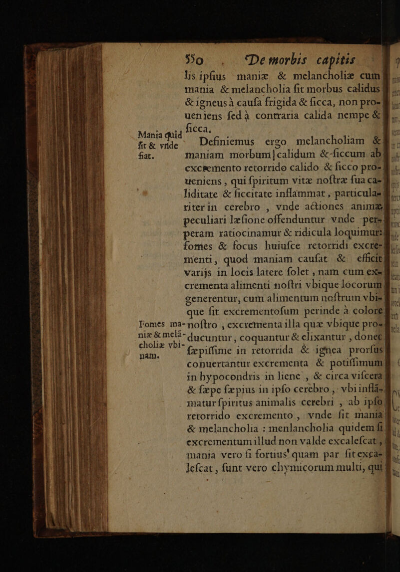 5o . *f'Demorbis capitis lis ipfius manie &amp; melancholiz cum| mania &amp; melancholia fit morbus calidus | &amp; 1gneusà caufa frigida &amp; ficca, non pro- M... ueniens fedà contraria calida nempe &amp;| ort iofeca? d Mania quid ficca 1 ml ft&amp; vide ^ Definiemus ergo melancholiam &amp;l. fiat. maniam morbum Icalidum &amp;-ficcum ab  excsemento retorrido calido &amp; ficco pro2 B; ueniens , qui fpiritum vitz noflra fua ca-] |  liditate &amp; ficcitate inflammat, o | riterin cerebro , vnde a&amp;Qiones anim peculiari Ifione offenduntur vnde perg fu peram ratiocinamur &amp; ridicula i  A n fomes &amp; focus huiufce retorridi excrez] B | menti, quod maniam caufat &amp; efficit| LET varijs in locis latere folet , nam cum exe. crementa alimenti noftri vbique locorum B generentur, cum alimentum noftrum vbi-] que fit esi dberdisiiuti perinde à colore 1 Fomes ma-noftro , ex ccrementa 1lla qua vbique pros. | nix &amp;melá- datu coquantur &amp; elixantur , donet! cholix vbi- ipid fepiffime in retorrida &amp; ignea prorfüs| conuertantur excrementa &amp; potiffimum, in hypocondris in liene , &amp; circa viícera | &amp; fxpe fxpius in ipfo cerebro , -vbi inlse 1natur fpiritus animalis Mug ,ab ipfo! |