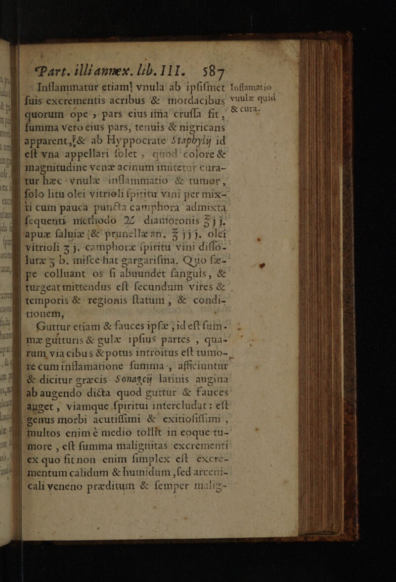 M quorum ope , pars eius iiia cruffa fit, E fumma vero eus pars, tenuis &amp; nigricans | apparent,h&amp; ab Hyppocrate Stapbyli id elt vna appella: Àiíolet , quad colore &amp; N magnitudine venz acinum imitetur cura- ur Diec-vriulz inflamniatio &amp; tumor , M folo htu ole: SINIER fpiritu vini [ger mix- hà, | ti cum pauca Ld 1 camphora admixt à di | fequenti nictiiodo 05. dia mororis 3 2 1. Le apux faluiz j&amp; ad in. $ jj. olei m | vitrioli z j. camphorz fpiritu vini diffo-  | lutz 5 b. mifcehat eargarifma, Q uo fz- E pe colluant os fi abide fanguis, &amp; turgeatiittendus eft fecundum vires 8 temporis &amp; regionis ftatum , &amp; dici tionem, | | Guttur etiam &amp; fauces ipf jid eft fum. 7M mmzeutturis &amp; gulz ipfius partes , qua- I] f£ 2 -- NE recuminflamauone fumma , afficiuntur E &amp; dicitur 9 raccis Sonascu latinis augina | ab augendo dicta quod g euttur &amp; Fidcbi 3 | auget. , viamque fpiritur intercludat : eft E genus morbi acutiffimi &amp; exitiofiffimi , Bii: enim é medio tollit 1n eoque tu- more , eft fumma malignitas excrementi ex quo fitnon enim fimplex eft excrc- mentum calidum &amp; humidum ,fed arceni- cali veneno preditum &amp; femper maliz- '  v. ^ E J M E &amp; cuta. E ERI abes Ex —— em ES — dede di. ea C I Lg fub Ergo eA ali vpn rs 2o ic tti mH nd i d m «hine lm mar 0 ad Zoe tid teh ana n i QN tui di NM omm i d