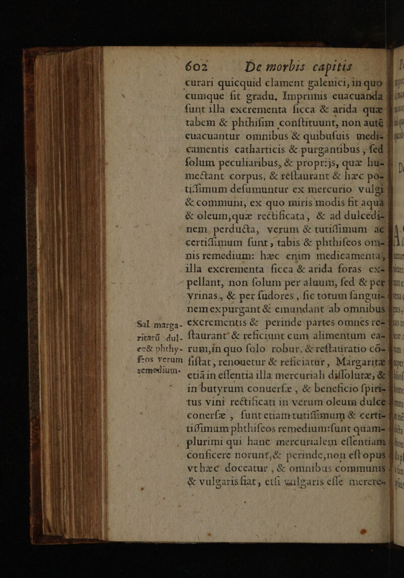 etim t p t €urari quicquid clament galenici, in quo D r cumque fit gradu, Imprimis euacuanda | funt illa excrementa ficca &amp; arida quae lm tabem &amp; phthifim conftituunt, non auté fiii €camentis catharticis &amp; purgantibus , fed fi folum peculiaribus, &amp; proprijs, quae huz f mcctant corpus, &amp; réftraurant &amp; hzc pos E üdimum defumuntur ex mercurio vulgi] &amp; communi, ex quo 1iris modis hit aqua lf &amp; oleum,quz rectificata, &amp; ad dulcediz nem perdu&amp;da, verum Pesci is am n certiffimum funt ; tabis &amp; phthifeos om | eV nisremedium: hec enim medicamentag flus ila excrementa ficca &amp; arida foras. exe pellant, non folum per aluum, fed &amp; peg fui vrinas, &amp; per fudores , fic totum fang: uiz iu nem nente emundant ab orinibull Ins; &amp; reftadratio coz Wn xemedi ume. etiain eflentia illa mercuriali di Ttürodi &amp; Wo in butyrum conuerfz , &amp; beneficio fpiriz Win tus vini rectiticati in verum oleura dulce diu conerfz , funtetiamtutiffimum &amp; certis lux u(fimum phd feos remedium:funt quam- did , plurimi qui hauc npa ppc eflentiam y lion conficere norunt,&amp; perinde;non efl opus | li li vthzc doceatur , &amp; omnibus communis fiis &amp; vulgaris fiat, etfi wülearis effe imereresd |