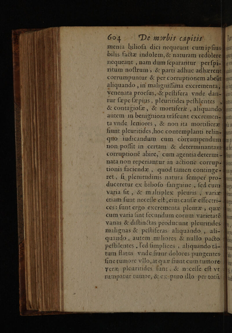 - e — MM MÀ À € trac menta biliofa dici nequeunt cumipfius. bilis fa&amp;z indolem, &amp; naturam redolere| nequeant nam dum feparantur perfpi- ntum noftrum ,. &amp; partt adhuc adhzrentgu: corrumpuntur &amp; per corruptioriem abeüt| aliquando , in maligniffima excrementa; | venenata proríus,«&amp; peflifera vnde danzl rur fepe fepius, pleuritides peftilentes y &amp; contagiofz , &amp; mortiferz , aliquandogfl ta vnde, leniores , &amp; non ita mortifierze Mii fiunt pleuritides,hoc contemplanti relinzfli qtio iudicandum cum corrumpenduml: ; non poffit in certam. &amp; determinantanm] il corruptione abire, cum agentia determi ur nata non reperiantur in actione corrup? Bu tionis faciendz ,' quod tamen continge?] m ret, fi plenitudinis natura lemper proz Mo: duceretur ex biliofo fanguine , fed cumllos varia fit , &amp; multiplex pleuris , variae] lur étiam funt necelle el, eius caufe effectri2 Mim ces : funt ergo excrementa pleurz, qua: T cum varia nt fecundum eorum varietaté Bs. vanas &amp; diftin&amp;tas producunt pleuriaides ] n, malignas &amp; peltiferas: aliquando ,. ali-j] im quaudo, autem miliores &amp; nullo pa&amp;to Wo. peftilentes . ted limplices aliquando tá- | tum flatus vnde fiunr dolores pungentes Wu, fine tumore vllo,at quz fiunt cum tumore verx pleuritides funt, .&amp; nscelle eft vt 1 rumpatur tumor, &amp; ex«puro illo per toti