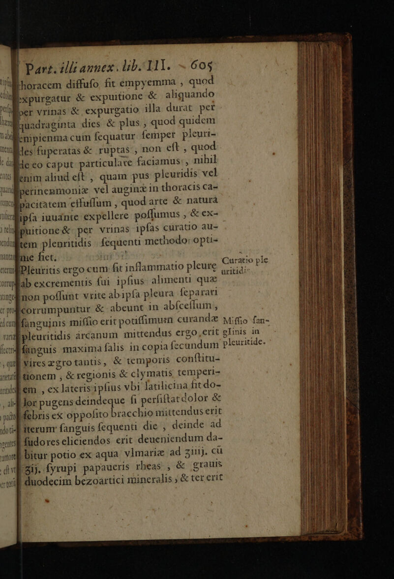 UM horacem diffufo fit empyemma ; quod M xpurgatur &amp; expuitione &amp; aliquando ; jer vrinas &amp; expurgatio illa durat per Équadraginta dies &amp; plus , quod quidem HxXMenpienma cuim fequatur. femper pleuri- Xuldesfuperatas &amp; ruptas , non eft , quod t üMde eo caput particulare faciamus, nihil 75 enim aliud eft , quam pus pleuridis vel Um perinemmonie vel auginx in thoracis ca- ! Wl pacitatem effuffum , quodarte &amp; naturá ner ipfa iuudnte expellere poffumus ,&amp; ex- 1 tel ipuitione &amp; per vrinas ipías curatio au- gem plenritidis fequenti methodo: opti- ume het. Tin wupfab excrementis fui ipfius. aliment qua ynga non poffunt vrite abipfa pleura feparari vp corrumpuntur &amp; abeunt in abfceffum , dlonf fanguinis miffio erit pouffimurn curanda vana |pleuritidis arcanum mittendus ergo, erit icd anguis maxima falis in copia fecundum qu viresegrotanus, &amp; temporis conftitu- iil tonem ; &amp; regionis &amp; ciymatis temperi- vilem , ex lateris ipfius vbi fatilicina fit do- , if Jor pugens deindeque fi perfiftat dolor &amp; pol ebris ex oppofito bracchio mittendus erit vot iterunr fanguis fequenti die , deinde ad miel fudo res cliciendos erit deueniendum da- aif bitur potio ex aqua. vlmariz ad ziij. cu dij. fyrupi papaueris rheas , &amp; grauis «will duodecim bezoartici mineralis ; &amp; ter erit 4 i j ] í MRERITEUEUR s EE ta i AG RYIACIITRUPEENIOT inn es occiderit gedacht