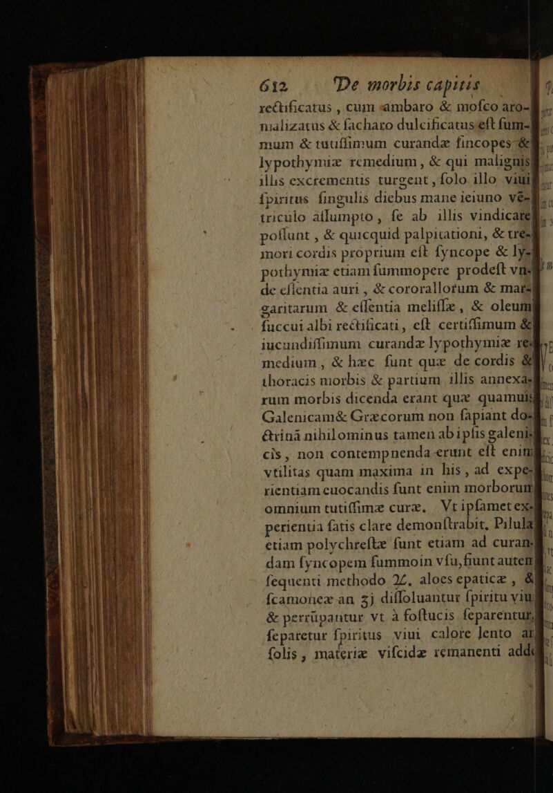 reéctificarus , cum :ambaro &amp; imofco aro- niilizatus &amp; facharo dulcificatus.eft füum- t | mum &amp; tudaffimum curandz fincopes-&amp;] . lypothymiz remedium , &amp; qui malignis| n ilis excrementis turgent , folo illo viuili,.. fpiritus fingulis dicbus mane ieiuno vé- triculo allumpto , fe ab illis vindicarek, pollunt , &amp; quicquid palpitationi, &amp; tue mori cordis proprium eít fyncope &amp; lysgi pothynuz etiam fummopere prodeft vn de cfientia auri , &amp; cororallotum &amp; mare| caritarum &amp; e(lentia melifle , &amp; oleum, . fuccui albi rectificati, eft. certiffimum &amp;| iucundiffimum curandz lypothymiz xe medium, &amp; hxc funt qux de cordis &amp; thoracis morbis &amp; paruum illis annexás| rum morbis dicenda erant qux quamulj Galenicam&amp; Gra corum non fapiant dos &amp;rinà nihilominus tamen ab ipfis galeni-l. cis, non contempnenda erunt eft enim. vtilitas quam maxima in his, ad expe rientiam cuocandis funt enim morborum  LU omnium tutiffimz cure, | Vt ipfamet exi perientia fatis clare demon(trabit, Pilulali etiam polychrefte funt etiam ad curan li dam fyncopem fummoin vfu fiunt aute fequenti methodo 2Z. aloes epatice , &amp;N. Ícamonez an 2j difIoluantur fpiritu viul. &amp; perrüvantur vt à foftucis feparenturli. fcparetur fpiritus. viui calore Jento am folis , materie vifcide remanenti addi.