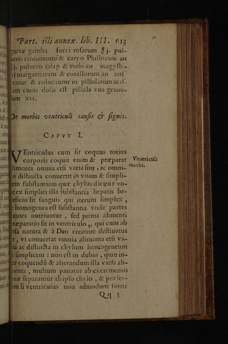 dl; aunex. lib. 111. €1; fucci rofarum 2j. pui- T. CaPrvr L Entriculus cum fit cequus. totius |W corporis coquit enim &amp; praparat Ventriculi Whmenta omnia etfi variafint ; ac omni- ^*^ [5 diftin&amp;a conuertit in vnam &amp; fimpli- ad m fubftanuam qux chylus dicizur vn- gia e ex fimplici illa fubftantia. hepatis bc- I o«:Mefcio'fit fanguis qui iterum fimplex , is n inan duc cllcit lie d Md M e guseca cold idi ji ca A GN IRA aro mati i ence o ik homogenea eft fubftanua vnde partes [mnes nutriuntur , fed prima aliment fta paratio fit in ventriculo ,, qui cum ab E. A ; bfa natura &amp; à Deo creatore deftinatus t, Vt conuertat ómnia alimenta etfi va- fiia ac difün&amp;a in chylum homogeueum | t implicem : non eftin dubio , quin in- r coquendü &amp; alterandum illa varia ali- henta , multum patiatur ab excremenus Ruz (eparantur ab ipfo chylo , &amp; przter- | im fi ventriculus non admodum forus | Qq4 3 n - i z -— atii ors ipit B tar t itin nn e i ut ] | ||